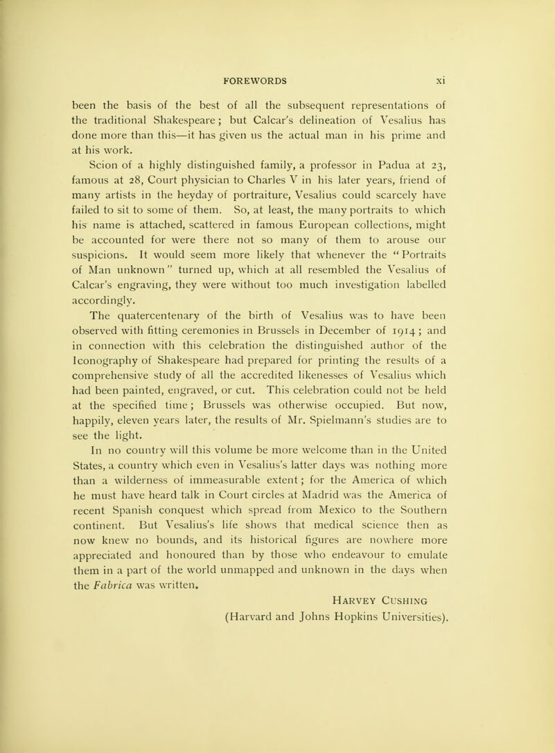 been the basis of the best of all the subsequent representations of the traditional Shakespeare; but Calcar's delineation of Vesalius has done more than this—it has given us the actual man in his prime and at his work. Scion of a highly distinguished family, a professor in Padua at 23, famous at 28, Court physician to Charles V in his later years, friend of many artists in the heyday of portraiture, Vesalius could scarcely have failed to sit to some of them. So, at least, the many portraits to which his' name is attached, scattered in famous European collections, might be accounted for were there not so many of them to arouse our suspicions. It would seem more likely that whenever the  Portraits of Man unknown  turned up, which at all resembled the Vesalius of Calcar's engraving, they were without too much investigation labelled accordingly. The quatercentenary of the birth of Vesalius was to have been observed with fitting ceremonies in Brussels in December of 1914 ; and in connection with this celebration the distinguished author of the Iconography of Shakespeare had prepared for printing the results of a comprehensive study of all the accredited likenesses of Vesalius which had been painted, engraved, or cut. This celebration could not be held at the specified tirne; Brussels was otherwise occupied. But now, happily, eleven years later, the results of Mr. Spielmann's studies are to see the light. In no country will this volume be more welcome than in the United States, a country which even in Vesalius's latter clays was nothing more than a wilderness of immeasurable extent; for the America of which he must have heard talk in Court circles at Madrid was the America of recent Spanish conquest which spread from Mexico to the Southern continent. But Vesalius's life shows that medical science then as now knew no bounds, and its historical figures are nowhere more appreciated and honoured than by those who endeavour to emulate them in a part of the world unmapped and unknown in the days when the Fabrica was written. Harvey Gushing (Harvard and Johns Hopkins Universities).