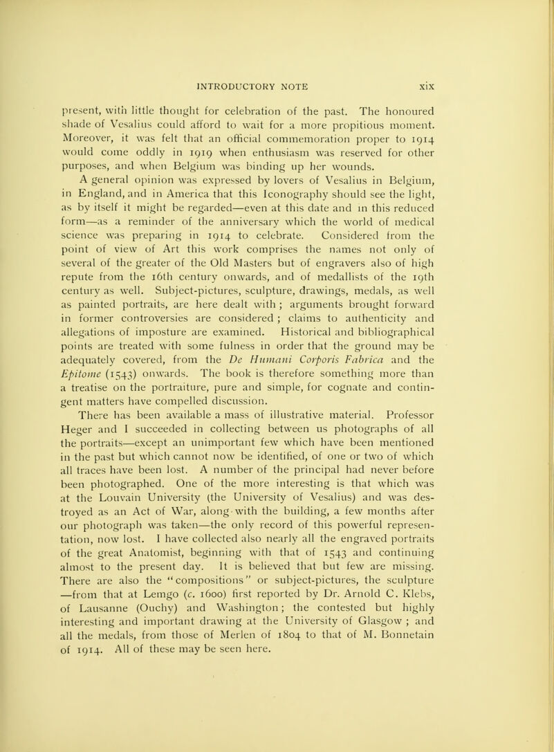 present, with little thought for celebration of the past. The honoured shade of Vesalius could afford to wait for a more propitious moment. Moreover, it was felt that an official commemoration proper to 1914 would come oddly in 1919 when enthusiasm was reserved for other purposes, and when Belgium was binding up her wounds. A general opinion was expressed by lovers of Vesalius in Belgium, in England, and in America that this Iconography should see the light, as by itself it might be regarded—even at this date and in this reduced form—as a reminder of the anniversary which the world of medical science was preparing in 1914 to celebrate. Considered from the point of view of Art this work comprises the names not only of several of the greater of the Old Masters but of engravers also of high repute from the 16th century onwards, and of medallists of the 19th century as well. Subject-pictures, sculpture, drawings, medals, as well as painted portraits, are here dealt with ; arguments brought forward in former controversies are considered ; claims to authenticity and allegations of imposture are examined. Historical and bibliographical points are treated with some fulness in order that the ground may be adequately covered, from the De Humani Corporis Fabrica and the Epitome (1543) onwards. The book is therefore something more than a treatise on the portraiture, pure and simple, for cognate and contin- gent matters have compelled discussion. There has been available a mass of illustrative material. Professor Heger and I succeeded in collecting between us photographs of all the portraits—except an unimportant few which have been mentioned in the past but which cannot now be identified, of one or two of which all traces have been lost. A number of the principal had never before been photographed. One of the more interesting is that which was at the Louvain University (the University of Vesalius) and was des- troyed as an Act of War, along with the building, a few months after our photograph was taken—the only record of this powerful represen- tation, now lost. I have collected also nearly all the engraved portraits of the great Anatomist, beginning with that of 1543 and continuing almost to the present day. It is believed that but few are missing. There are also the compositions or subject-pictures, the sculpture —from that at Lemgo (c. 1600) first reported by Dr. Arnold C. Klebs, of Lausanne (Ouchy) and Washington; the contested but highly interesting and important drawing at the University of Glasgow ; and all the medals, from those of Merlen of 1804 to that of M. Bonnetain of 1914. AH of these may be seen here.