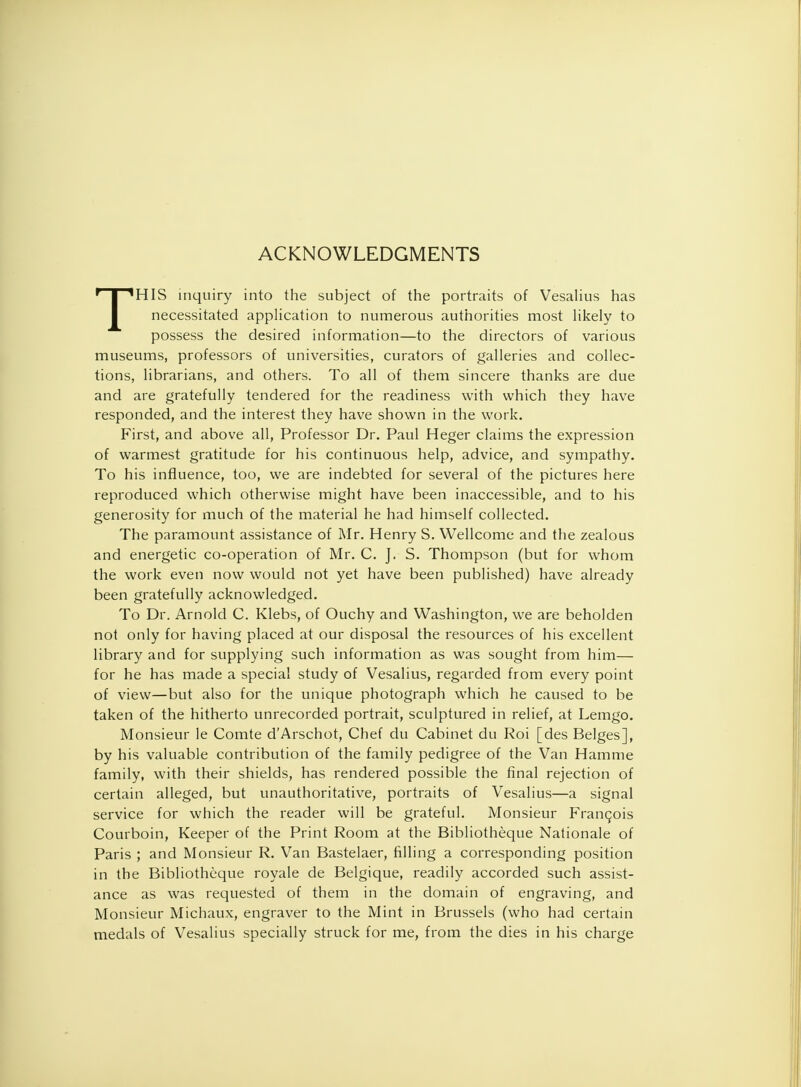 ACKNOWLEDGMENTS THIS inquiry into the subject of the portraits of Vesalius has necessitated application to numerous authorities most likely to possess the desired information—to the directors of various museums, professors of universities, curators of galleries and collec- tions, librarians, and others. To all of them sincere thanks are due and are gratefully tendered for the readiness with which they have responded, and the interest they have shown in the work. First, and above all, Professor Dr. Paul Heger claims the expression of warmest gratitude for his continuous help, advice, and sympathy. To his influence, too, we are indebted for several of the pictures here reproduced which otherwise might have been inaccessible, and to his generosity for much of the material he had himself collected. The paramount assistance of Mr. Henry S. Wellcome and the zealous and energetic co-operation of Mr. C. J. S. Thompson (but for whom the work even now would not yet have been published) have already been gratefully acknowledged. To Dr. Arnold C. Klebs, of Ouchy and Washington, we are beholden not only for having placed at our disposal the resources of his excellent library and for supplying such information as was sought from him— for he has made a special study of Vesalius, regarded from every point of view—but also for the unique photograph which he caused to be taken of the hitherto unrecorded portrait, sculptured in relief, at Lemgo. Monsieur le Comte d'Arschot, Chef du Cabinet du Roi [des Beiges], by his valuable contribution of the family pedigree of the Van Hamme family, with their shields, has rendered possible the final rejection of certain alleged, but unauthoritative, portraits of Vesalius—a signal service for which the reader will be grateful. Monsieur Francois Courboin, Keeper of the Print Room at the Bibliotheque Nationale of Paris ; and Monsieur R. Van Bastelaer, rilling a corresponding position in the Bibliotheque royale de Belgique, readily accorded such assist- ance as was requested of them in the domain of engraving, and Monsieur Michaux, engraver to the Mint in Brussels (who had certain medals of Vesalius specially struck for me, from the dies in his charge