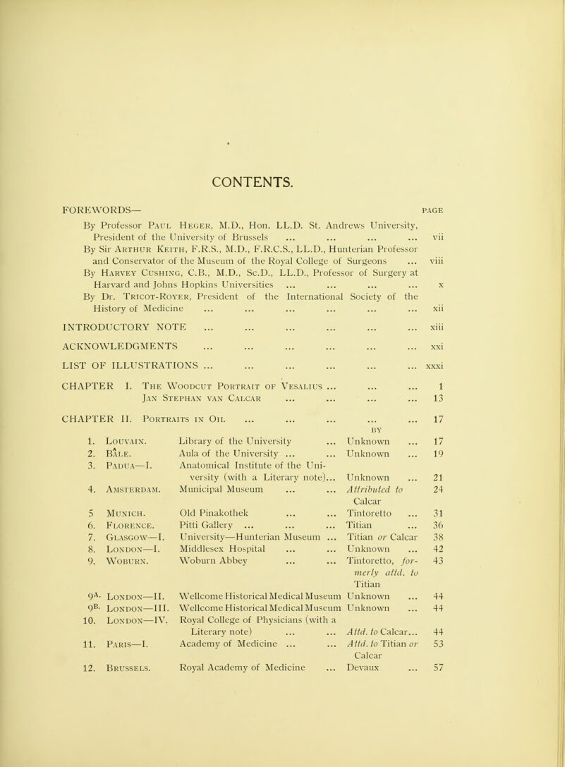 CONTENTS. FOREWORDS— page By Professor Paul Heger, M.D., Hon. LL.D. St. Andrews University, President of the University of Brussels ... ... ... ... vii By Sir Arthur Keith, F.R.S., M.D., F.R.C.S., LL.D., Hunterian Professor and Conservator of the Museum of the Royal College of Surgeons ... viii By Harvey Cushing, C.B., M.D., Sc.D., LL.D., Professor of Surgery at Harvard and Johns Hopkins Universities ... ... ... ... x By Dr. Tricot-Royer, President of the International Society of the History of Medicine ... ... ... ... ... ... xii INTRODUCTORY NOTE ... ... ... ... ... ... xiii ACKNOWLEDGMENTS ... ... ... ... ... ... xxi LIST OF ILLUSTRATIONS ... ... ... ... ... ... xxxi CHAPTER I. The Woodcut Portrait of Vesalius ... ... ... 1 Jan Stephan van Calcar ... ... ... ... 13 CHAPTER II. Portraits in- Oil ... ... ... ... ... 17 BY 1. Louvain. Library of the University ... Unknown ... 17 2. Bale. Aula of the University ... ... Unknown ... 19 3. Padua—I. Anatomical Institute of the Uni- versity (with a Literary note)... Unknown ... 21 4. Amsterdam. Municipal Museum ... ... Attributed to 24 Calcar 5 Munich. Old Pinakothek ... ... Tintoretto ... 31 6. Florence. Pitti Gallery ... ... ... Titian ... 36 7. Glasgow—I. University—Hunterian Museum ... Titian or Calcar 38 8. London—I. Middlesex Hospital ... ... Unknown ... 42 9. Woburn. Woburn Abbey ... ... Tintoretto, for- 43 merly attd. to Titian 9A- London—II. Wellcome Historical Medical Museum Unknown ... 44 9B- London—III. Wellcome Historical Medical Museum Unknown ... 44 10. London—IV. Royal College of Physicians (with a Literary note) ... ... A ltd. to Calcar... 44 11. Paris—I. Academy of Medicine ... ... Attd. to Titian or 53 Calcar 12. Brussels. Royal Academy of Medicine ... Devaux ... 57