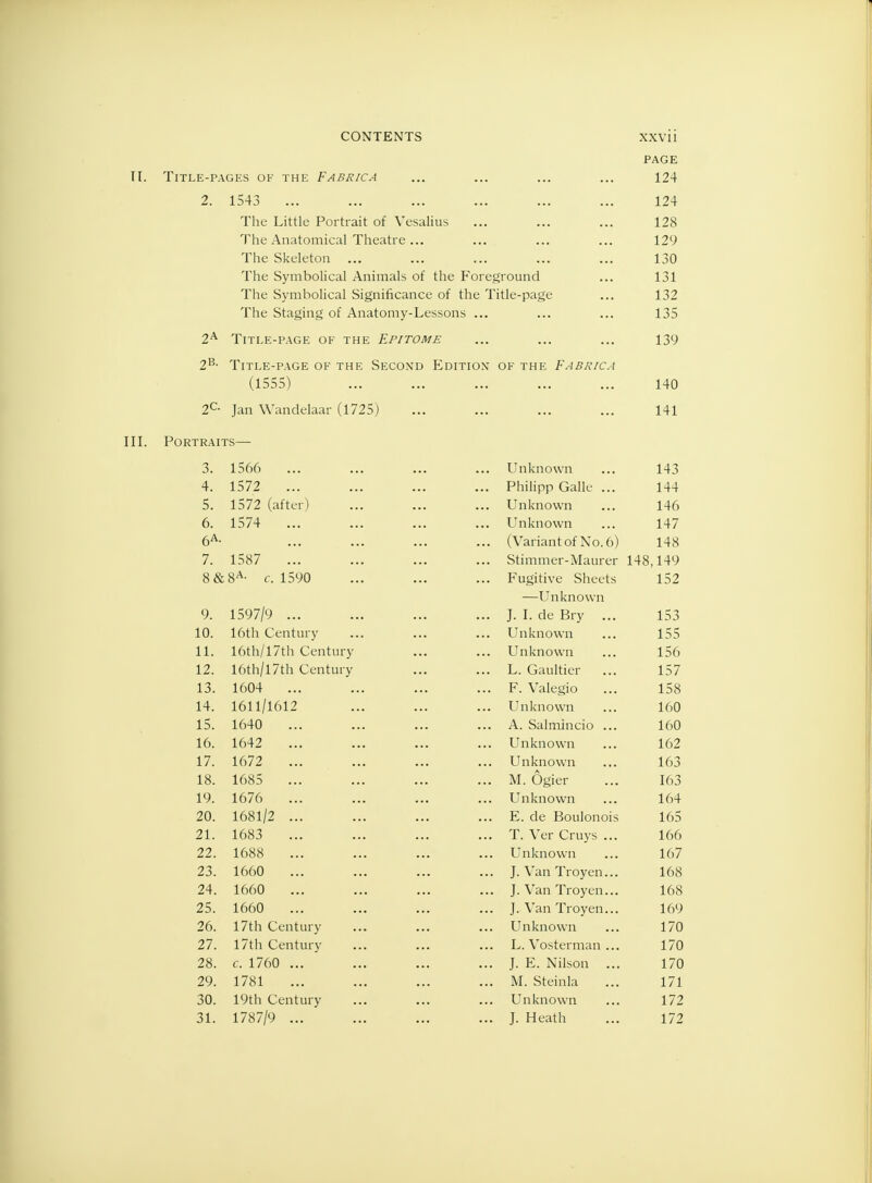 PAGE II. Title-pages of the Fabrica ... ... ... ... 124 2. 1543 ... ... ... ... ... ... 124 The Little Portrait of Vesalius ... ... ... 128 The Anatomical Theatre... ... ... ... 129 The Skeleton ... ... ... ... ... 130 The Symbolical Animals of the Foreground ... 131 The Symbolical Significance of the Title-page ... 132 The Staging of Anatomy-Lessons ... ... ... 135 2A Title-page of the Epitome ... ... ... 139 2B- Title-page of the Second Edition' of the Fabrica (1555) 140 2C- Jan Wandelaar (1725) ... ... ... ... 141 III. Portraits— 3. 1566 ... ... ... ... Unknown ... 143 4. 1572 ... ... ... ... Philipp Galle ... 144 5. 1572 (after) ... ... ... Unknown ... 146 6. 1574 ... ... ... ... Unknown ... 147 6A- ... ... ... ... (Variant of No. 6) 148 7. 1587 ... ... ... ... Stimmer-Maurer 148,149 8&8A- c. 1590 ... ... ... Fugitive Sheets 152 —Unknown 9. 1597/9 ... ... ... ... J. I. de Bry ... 153 10. 16th Century ... ... ... Unknown ... 155 11. 16th/l7th Century ... ... Unknown ... 156 12. 16th/l7th Century ... ... L. Gaultier ... 157 13. 1604 ... ... ... ... F. Valegio ... 158 14. 1611/1612 ... ... ... Unknown ... 160 15. 1640 ... ... ... ... A. Salrnincio ... 160 16. 1642 ... ... ... ... Unknown ... 162 17. 1672 ... ... ... ... Unknown ... 163 18. 1685 ... ... ... ... M. Ogier ... 163 19. 1676 ... ... ... ... Unknown ... 164 20. 1681/2 ... ... ... ... E. de Boulonois 165 21. 1683 ... ... ... ... T. Ver Cruys ... 166 22. 1688 ... ... ... ... Unknown ... 167 23. 1660 ... ... ... ... J. Van Troyen... 168 24. 1660 ... ... ... ... J. Van Troyen... 168 25. 1660 ... ... ... ... J. Van Troyen... 169 26. 17th Century ... ... ... Unknown ... 170 27. 17th Century ... ... ... L. Vosterman ... 170 28. c. 1760 ... ... ... ... J. E. Nilson ... 170 29. 1781 ... ... ... ... M. Steinla ... 171 30. 19th Century ... ... ... Unknown ... 172 31. 1787/9 ... ... ... ... J. Heath ... 172