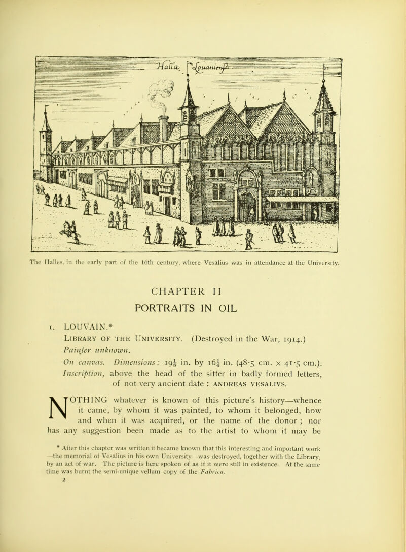 The Halles. in the early part of the 16th century, where Vesalius was in attendance at the University. CHAPTER II PORTRAITS IN OIL r. LOUVAIN* Library of the University. (Destroyed in the War, 1914.) Painter unknown. On canvas. Dimensions : 19^ in. by \6\ in. (48-5 cm. x 41-=; cm.). Inscription, above the head of the sitter in badly formed letters, of not very ancient date : ANDREAS vesalivs. NOTHING whatever is known of this picture's history—whence it came, by whom it was painted, to whom it belonged, how and when it was acquired, or the name of the donor ; nor has any suggestion been made as to the artist to whom it may be * After tlii^ chapter was written it became known that this interesting and important work -the memorial of Vesalius in his own University—was destroyed, together with the Library, by an act of war. The picture is here spoken of as if it were still in existence. At the same time was burnt the semi-unique vellum copy of the Fabrica. 2