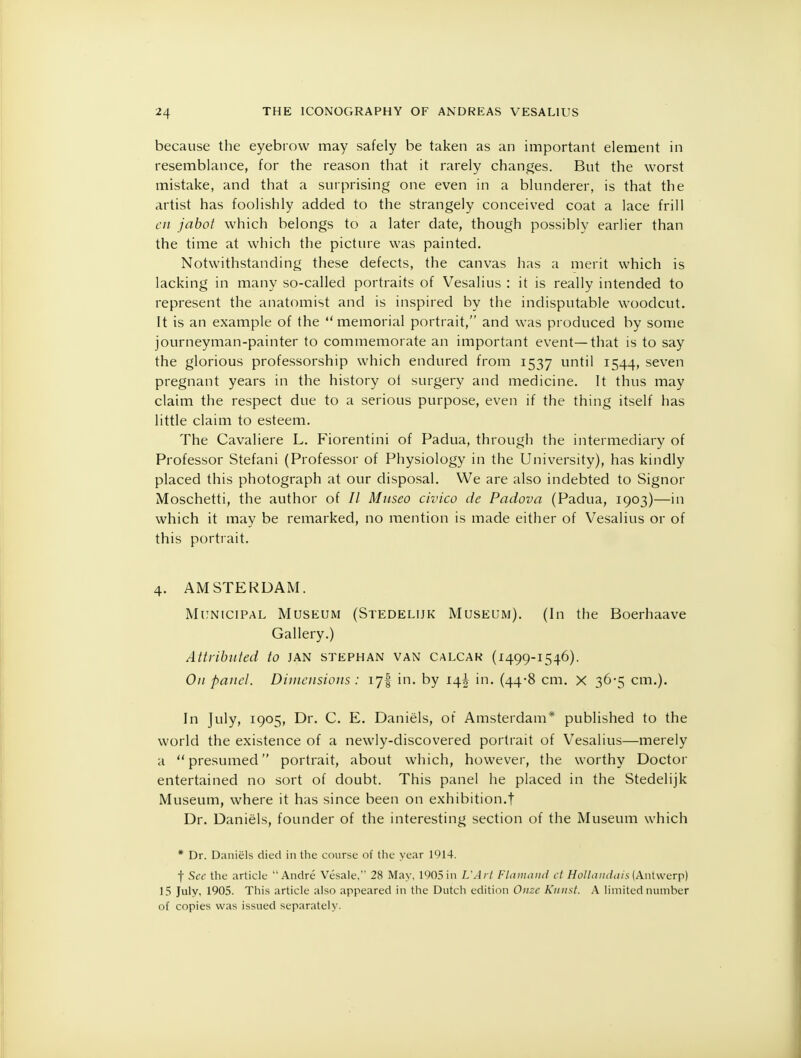 because the eyebrow may safely be taken as an important element in resemblance, for the reason that it rarely changes. But the worst mistake, and that a surprising one even in a blunderer, is that the artist has foolishly added to the strangely conceived coat a lace frill en jabot which belongs to a later date, though possibly earlier than the time at which the picture was painted. Notwithstanding these defects, the canvas has a merit which is lacking in many so-called portraits of Vesalius : it is really intended to represent the anatomist and is inspired by the indisputable woodcut. It is an example of the  memorial portrait, and was produced by some journeyman-painter to commemorate an important event—that is to say the glorious professorship which endured from 1537 until 1544, seven pregnant years in the history of surgery and medicine. It thus may claim the respect due to a serious purpose, even if the thing itself has little claim to esteem. The Cavaliere L. Fiorentini of Padua, through the intermediary of Professor Stefani (Professor of Physiology in the University), has kindly placed this photograph at our disposal. We are also indebted to Signor Moschetti, the author of // Mnseo civico de Padova (Padua, 1903)—in which it may be remarked, no mention is made either of Vesalius or of this portrait. 4. AMSTERDAM. Municipal Museum (Stedelijk Museum). (In the Boerhaave Gallery.) Attributed to JAN stephan van calcak (1499-1546). On panel. Dimensions : 17! in. by 14J in. (44-8 cm. X 36-5 cm.). In July, 1905, Dr. C. E. Daniels, of Amsterdam* published to the world the existence of a newly-discovered portrait of Vesalius—merely a presumed portrait, about which, however, the worthy Doctor entertained no sort of doubt. This panel he placed in the Stedelijk Museum, where it has since been on exhibition.! Dr. Daniels, founder of the interesting section of the Museum which * Dr. Daniels died in the course of the year 1914. f Sec the article Andre Vesale, 28 May, 1905 in L'Art Flamand ct Hollandais (Antwerp) 15 July, 1905. This article also appeared in the Dutch edition Onze Kniist. A limited number of copies was issued separately.