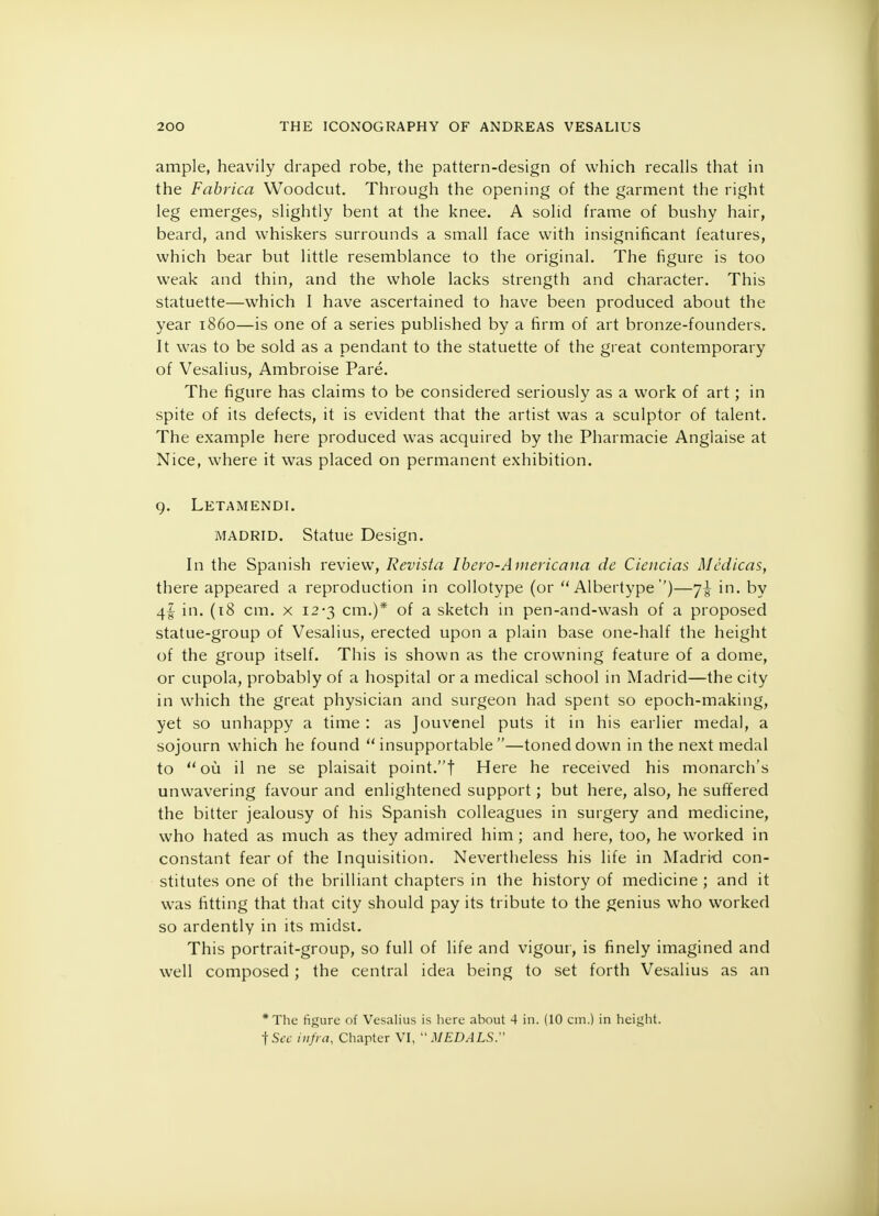 ample, heavily draped robe, the pattern-design of which recalls that in the Fabrica Woodcut. Through the opening of the garment the right leg emerges, slightly bent at the knee. A solid frame of bushy hair, beard, and whiskers surrounds a small face with insignificant features, which bear but little resemblance to the original. The figure is too weak and thin, and the whole lacks strength and character. This statuette—which I have ascertained to have been produced about the year i860—is one of a series published by a firm of art bronze-founders. It was to be sold as a pendant to the statuette of the great contemporary of Vesalius, Ambroise Pare. The figure has claims to be considered seriously as a work of art; in spite of its defects, it is evident that the artist was a sculptor of talent. The example here produced was acquired by the Pharmacie Anglaise at Nice, where it was placed on permanent exhibition. 9. Letamendi. MADRID. Statue Design. In the Spanish review, Revista Ibero-Americana de Ciencias Mcdicas, there appeared a reproduction in collotype (or  Albertype ')—7^ in. by 4I in. (18 cm. x 12-3 cm.)* of a sketch in pen-and-wash of a proposed statue-group of Vesalius, erected upon a plain base one-half the height of the group itself. This is shown as the crowning feature of a dome, or cupola, probably of a hospital or a medical school in Madrid—the city in which the great physician and surgeon had spent so epoch-making, yet so unhappy a time : as Jouvenel puts it in his earlier medal, a sojourn which he found insupportable—toned down in the next medal to  ou il ne se plaisait point.! Here he received his monarch's unwavering favour and enlightened support; but here, also, he suffered the bitter jealousy of his Spanish colleagues in surgery and medicine, who hated as much as they admired him ; and here, too, he worked in constant fear of the Inquisition. Nevertheless his life in Madrid con- stitutes one of the brilliant chapters in the history of medicine ; and it was fitting that that city should pay its tribute to the genius who worked so ardently in its midst. This portrait-group, so full of life and vigour, is finely imagined and well composed ; the central idea being to set forth Vesalius as an *The figure of Vesalius is here about 4 in. (10 cm.) in height. fSec infra, Chapter VI, MEDALS.