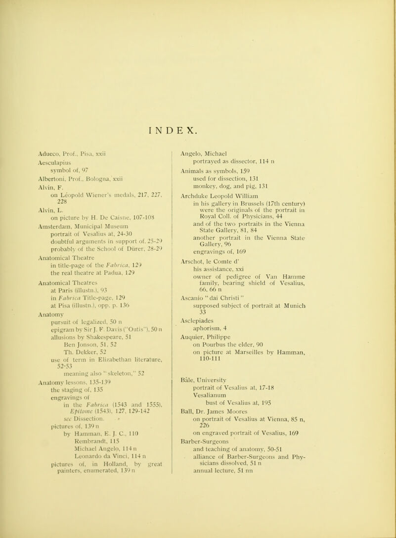 INDEX. Aclueco, Prof., Pisa, xxii Aesculapius symbol of, 97 Albertoni, Prof., Bologna, xxii Alvin, K. on Leopold Wiener's medals, 217, 227, 228 Alvin, L. on picture by H. De Caisne, 107-103 Amsterdam, Municipal Museum portrait of Vesalius at, 24-30 doubtful arguments in support of, 25-29 probably of the School of Diirer, 28-29 Anatomical Theatre in title-page of the Fabrica, 129 the real theatre at Padua, 129 Anatomical Theatres at Paris (illustn.), 93 in Fabrica Title-page, 129 at Pisa (illustn.), opp. p. 136 Anatomy pursuit of legalized, 50 n epigram by Sir J. F. Davis (Outis), 50 n allusions by Shakespeare, 51 Ben Jonson, 51, 52 Th. Dekker, 52 use of term in Elizabethan literature, 52-53 meaning also 'skeleton, 52 Anatomy lessons, 135-139 the staging of, 135 engravings of in the Fabrica (1543 and 1555). Epitome (1543), 127, 129-142 see Dissection. » pictures of, 139 n by Hamman, E. J. C, 110 Rembrandt, 115 Michael Angelo, 114 n Leonardo da Vinci, 114 n pictures of, in Holland, by great painters, enumerated, 139n Angelo, Michael portrayed as dissector, 114 n Animals as symbols, 159 used for dissection, 131 monkey, dog, and pig, 131 Archduke Leopold William in his gallery in Brussels (17th centurv) were the originals of the portrait in Royal Coll. of Physicians, 44 and of the two portraits in the Vienna State Gallery, 81, 84 another portrait in the Vienna State Gallery, 96 engravings of, 169 Arschot, le Comte d' his assistance, xxi owner of pedigree of Van Hamme family, bearing shield of Vesalius, 66, 66 n Ascanio dai Christi supposed subject of portrait at Munich 33 Asclepiades aphorism, 4 Auquier, Philippe on Pourbus the elder, 90 on picture at Marseilles by Hamman, 110-111 Bale, University portrait of Vesalius at, 17-18 Vesalianum bust of Vesalius at, 195 Ball, Dr. James Moni es on portrait of Vesalius at Vienna, 85 n, 226 on engraved portrait of Vesalius, 169 Barber-Surgeons and teaching of anatomy, 50-51 alliance of Barber-Surgeons and Phy- sicians dissolved, 51 n annual lecture, 51 nn