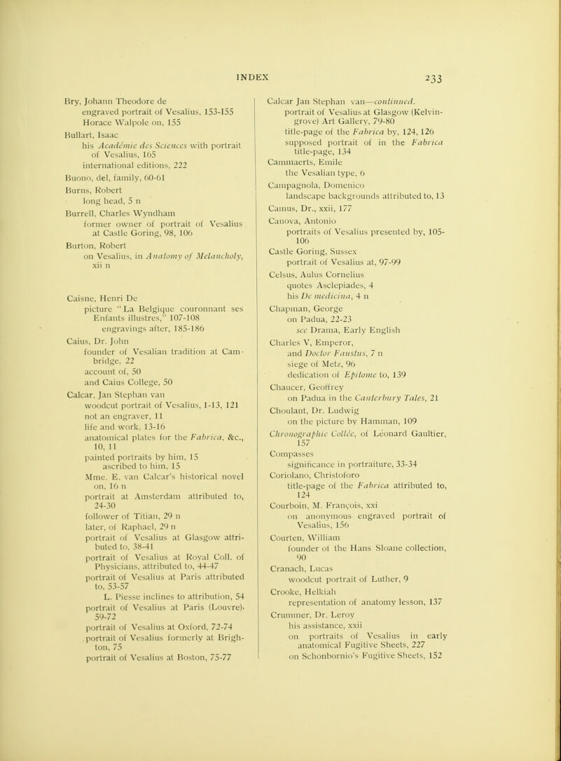 Bry, Johann Theodore de engraved portrait of Vesalius, 153-155 Horace Walpole on, 155 Bullart, Isaac his Academic des Sciences with portrait of Vesalius, 165 international editions, 222 Buono, del, family, 60-61 Burns, Robert long head, 5 n Burrell, Charles Wyndham former owner of portrait of Vesalius at Castle Goring, 98, 106 Burton, Robert on Vesalius, in Anatomy of Melancholy, xii n Caisne, Henri De picture  La Belgique couronnant ses Enfants illustres, 107-108 engravings after, 185-186 Caius, Dr. John founder of Vesalian tradition at Cam- bridge, 22 account of, 50 and Caius College, 50 Calcar, Jan Stephan van woodcut portrait of Vesalius, 1-13, 121 not an engraver, 11 life and work, 13-16 anatomical plates for the Fabrica, &c, 10, 11 painted portraits by him, 15 ascribed to him, 15 Mme. E. van Calcar's historical novel on, 16 n portrait at Amsterdam attributed to, 24-30 follower of Titian, 29 n later, of Raphael, 29 n portrait of Vesalius at Glasgow attri- buted to, 38-41 portrait of Vesalius at Royal Coll. of Physicians, attributed to, 44-47 portrait of Vesalius at Paris attributed to, 53-57 L. Piesse inclines to attribution, 54 portrait of Vesalius at Paris (Louvre)i 59-72 portrait of Vesalius at Oxford, 72-74 .portrait of Vesalius formerly at Brigh- ton, 75 portrait of Vesalius at Boston, 75-77 Calcar Jan Stephan van—continued. portrait of Vesalius at Glasgow (Kelvin- grove) Art Gallery, 79-80 title-page of the Fabrica by, 124, 126 supposed portrait of in the Fabrica title-page, 134 Cammaerts, Emile the Vesalian type, 6 Campagnola, Domenico landscape backgrounds attributed to, 13 Camus, Dr., xxii, 177 Canova, Antonio portraits of Vesalius presented by, 105- 106 Castle Goring, Sussex portrait of Vesalius at, 97-99 Celsus, Aulus Cornelius quotes Asclepiades, 4 his De medicifia, 4 n Chapman, George on Padua, 22-23 see Drama, Early English Charles V, Emperor, and Doctor Faustus, 7 n siege of Metz, 96 dedication of Epitome to, 139 Chaucer, Geoffrey on Padua in the Canterbury Tales, 21 Choulant, Dr. Ludwig on the picture by Hamman, 109 Chronographie Codec, of Leonard Gaultier, 157 Compasses significance in portraiture, 33-34 Coriolano, Christoforo title-page of the Fabrica attributed to, 124 Courboin, M. Francois, xxi on anonymous engraved portrait of Vesalius, 156 Courten, William founder of the Hans Sloane collection, 90 Cranach, Lucas woodcut portrait of Luther, 9 Crooke, Helkiah representation of anatomy lesson, 137 Crummer, Dr. Leroy his assistance, xxii 011 portraits of Vesalius in early anatomical Fugitive Sheets, 227 on Schonbornio's Fugitive Sheets, 152