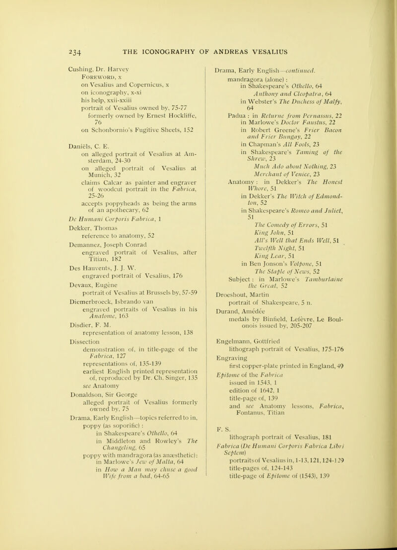 Gushing, Dr. Harvey Foreword, x on Vesalius and Copernicus, x on iconography, x-xi his help, xxii-xxiii portrait of Vesalius owned by, 75-77 formerly owned by Ernest Hockliffe, 76 on Schonbornio's Fugitive Sheets, 152 Daniels, C. E. on alleged portrait of Vesalius at Am- sterdam, 24-30 on alleged portrait of Vesalius at Munich, 32 claims Calcar as painter and engraver of woodcut portrait in the Fabrica, 25-26 accepts poppyheads as being the arms of an apothecary, 02 De Humahi Corporis Fabrica, 1 Dekker, Thomas reference to anatomy, 52 Demannez, Joseph Conrad engraved portrait of Vesalius, after Titian, 182 Des Hauvents, ]. J. W. engraved portrait of Vesalius, 176 Devaux, Eugene portrait of Vesalius at Brussels by, 57-59 Diemerbroeck, Isbrando van engraved portraits of Vesalius in his Anatomc, 163 Disdier, F. M. representation of anatomy lesson, 138 Dissection demonstration of, in title-page of the Fabrica, 127 representations of, 135-139 earliest English printed representation of, reproduced by Dr. Ch. Singer, 135 see Anatomy Donaldson, Sir George alleged portrait of Vesalius formerly owned by, 75 Drama, Early English—topics referred to in, poppy (as soporific) : in Shakespeare's Othello, 04 in Middleton and Rowley's The Changeling, 65 poppy with mandragora (as anaesthetic): in Marlowe's Jew of Malta, 64 in How a Man may chusc a good Wife from a bad, 64-65 Drama, Early English—continued. mandragora (alone) : in Shakespeare's Othello, 64 Anthony and Cleopatra, 64 in Webster's The Duchess of Malfy, 64 Padua : in Returuc from Pernassus, 22 in Marlowe's Doctor Faustus, 22 in Robert Greene's Frier Bacon and Frier Bungay, 22 in Chapman's All Fools, 23 in Shakespeare's Taming of the Shrew, 23 Much Ado about Nothing, 23 Merchant of Venice, 23 Anatomy: in Dekker's The Honest Whore, 51 in Dekker's The Witch of Edmond- ton, 52 in Shakespeare's Romeo and Juliet, 51 The Comedy of Errors, 51 King John, 51 All's Well that Ends Well, 51 Twelfth Night, 51 King Lear, 51 in Ben Jonson's Volpone, 51 The Staple of News, 52 Subject : in Marlowe's Tamburlaiue the Great, 52 Droeshout, Martin portrait of Shakespeare, 5 n. Durand, Amedee medals by Binfield, Lefevre, Le Boul- onois issued by, 205-207 Engelmann, Gottfried lithograph portrait of Vesalius, 175-176 Engraving first copper-plate printed in England, 49 Epitome of the Fabrica issued in 1543, 1 edition of 1642, 1 title-page of, 139 and see Anatomy lessons, Fabrica, Fontanus, Titian F. S. lithograph portrait of Vesalius, 181 Fabrica (De Humani Corporis Fabrica Libri Scptem) portraitsof Vesalius in, 1-13,121,124-129 title-pages of, 124-143 title-page of Epitome of (1543), 139