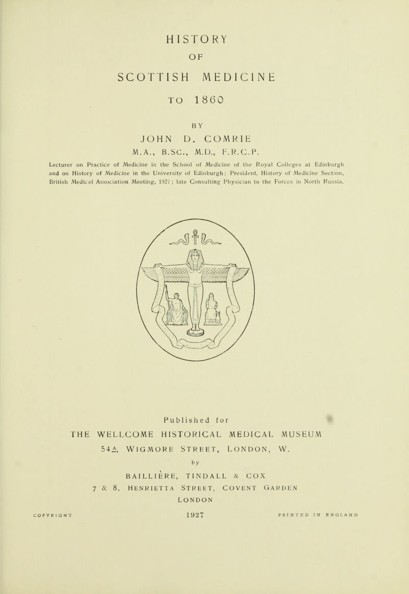 OF SCOTTISH MEDICINE TO 1860 BY JOHN D. COMRIE M.A., B.SC, M.D., F.R.C.P. Lecturer on Practice of Medicine in the School of Medicine of the Royal Colleges at Edinburgh and on History of Medicine in the University of Edinburgh; President, History of Medicine Section, British Medical Association Meeting, 1927 ; late Consulting Physician to the Forces in North Russia. Published for THE WELLCOME HISTORICAL MEDICAL MUSEUM 54 A, WlGMORE STREET, LONDON, W. by BAILLIERE, TINDALL & COX 7 & 8, HENRIETTA STREET, COVENT GARDEN LONDON COPYRIGHT 1927 PRINTED IN ENGLAND