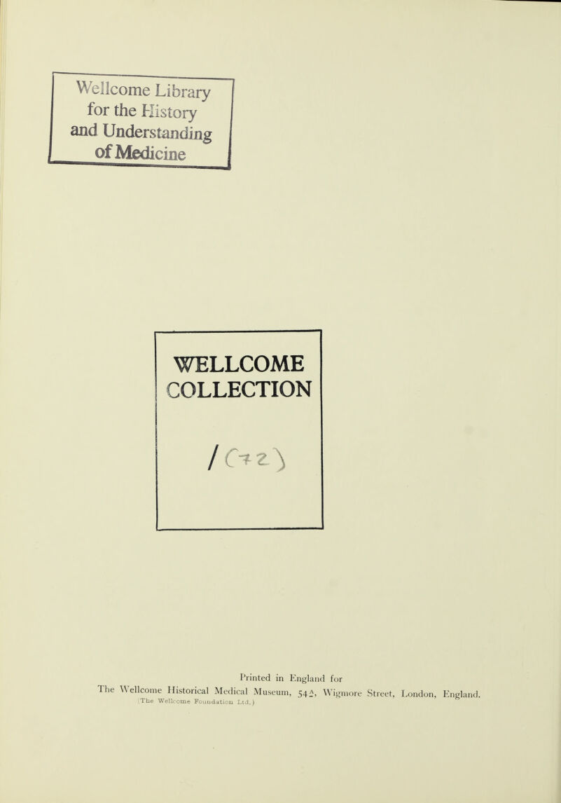 Wellcome Library for the History and Understanding of Medicine WELLCOME COLLECTION Printed in England for The Wellcome Historical Medical Museum, 54A, Wigmore Street, London, England.