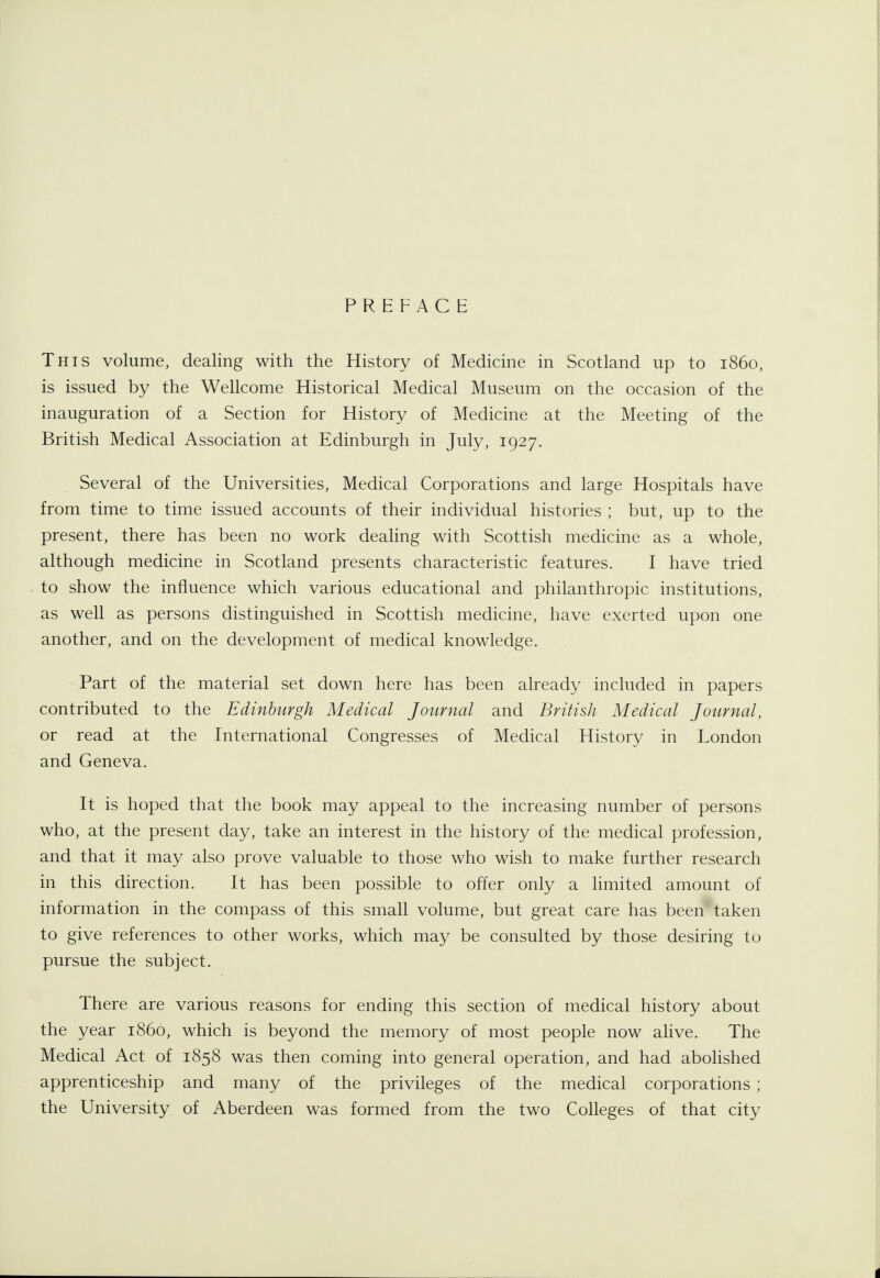 PREFACE This volume, dealing with the History of Medicine in Scotland up to i860, is issued by the Wellcome Historical Medical Museum on the occasion of the inauguration of a Section for History of Medicine at the Meeting of the British Medical Association at Edinburgh in July, 1927. Several of the Universities, Medical Corporations and large Hospitals have from time to time issued accounts of their individual histories ; but, up to the present, there has been no work dealing with Scottish medicine as a whole, although medicine in Scotland presents characteristic features. I have tried to show the influence which various educational and philanthropic institutions, as well as persons distinguished in Scottish medicine, have exerted upon one another, and on the development of medical knowledge. Part of the material set down here has been already included in papers contributed to the Edinburgh Medical Journal and British Medical Journal, or read at the International Congresses of Medical History in London and Geneva. It is hoped that the book may appeal to the increasing number of persons who, at the present day, take an interest in the history of the medical profession, and that it may also prove valuable to those who wish to make further research in this direction. It has been possible to offer only a limited amount of information in the compass of this small volume, but great care has been taken to give references to other works, which may be consulted by those desiring to pursue the subject. There are various reasons for ending this section of medical history about the year i860, which is beyond the memory of most people now alive. The Medical Act of 1858 was then coming into general operation, and had abohshed apprenticeship and many of the privileges of the medical corporations ; the University of Aberdeen was formed from the two Colleges of that city