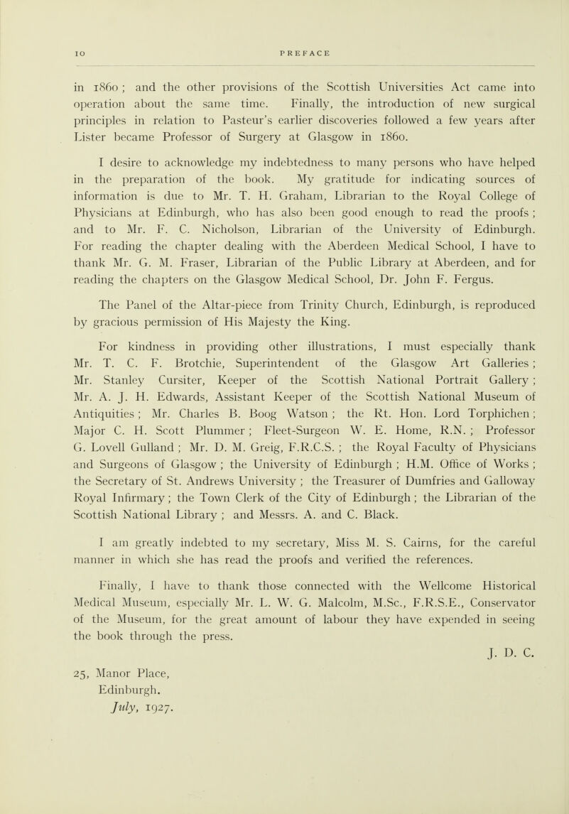 operation about the same time. Finahy, the introduction of new surgical principles in relation to Pasteur's earlier discoveries followed a few years after Lister became Professor of Surgery at Glasgow in i860. I desire to acknowledge my indebtedness to many persons who have helped in the preparation of the book. My gratitude for indicating sources of information is due to Mr. T. H. Graham, Librarian to the Royal College of Physicians at Edinburgh, who has also been good enough to read the proofs ; and to Mr. F. C. Nicholson, Librarian of the University of Edinburgh. For reading the chapter dealing with the Aberdeen Medical School, I have to thank Mr. G. M. Eraser, Librarian of the Pubhc Library at Aberdeen, and for reading the chapters on the Glasgow Medical School, Dr. John F. Fergus. The Panel of the Altar-piece from Trinity Church, Edinburgh, is reproduced by gracious permission of His Majesty the King. For kindness in providing other illustrations, I must especially thank Mr. T. C. F. Brotchie, Superintendent of the Glasgow Art Galleries ; Mr. Stanley Cursiter, Keeper of the Scottish National Portrait Gallery ; Mr. A. J. H. Edwards, Assistant Keeper of the Scottish National Museum of Antiquities ; Mr. Charles B. Boog Watson ; the Rt. Hon. Lord Torphichen; Major C. H. Scott Plummer ; Fleet-Surgeon W. E. Home, R.N. ; Professor G. Lovell Gulland ; Mr. D. M. Greig, F.R.C.S. ; the Royal Faculty of Physicians and Surgeons of Glasgow ; the University of Edinburgh ; H.M. Office of Works ; the Secretary of St. Andrews University ; the Treasurer of Dumfries and Galloway Royal Infirmary; the Town Clerk of the City of Edinburgh; the Librarian of the Scottish National Library ; and Messrs. A. and C. Black. I am greatly indebted to my secretary, Miss M. S. Cairns, for the careful manner in which she has read the proofs and verified the references. Finally, I have to thank those connected with the Wellcome Historical Medical Museum, especially Mr. L. W. G. Malcolm, M.Sc, F.R.S.E., Conservator of the Museum, for the great amount of labour they have expended in seeing the book through the press. J. D. C. 25, Manor Place, Edinburgh. July, 1927.