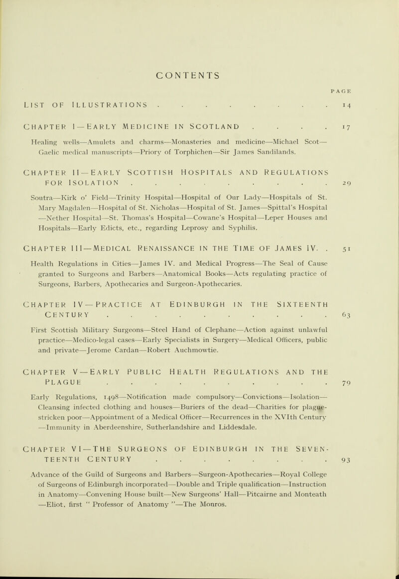 CONTENTS LIST OF ILLUSTRATIONS ........ 14 CHAPTER I —EARLY MEDICINE IN SCOTLAND .... 17 TTealing wells—Amulets and charms—Monasteries and medicine—Michael Scot— Gaelic medical manuscripts—Priory of Torphichen—^Sir James Sandilands. CHAPTER II — EARLY SCOTTISH HOSPITALS AND REGULATIONS FOR ISOLATION ......... 29 Soutra—Kirk o' Field—Trinity Hospital—Hospital of Our Lady—Hospitals of St. Mary Magdalen—Hospital of St. Nicholas—Hospital of St. James—^Spittal's Hospital —Nether Hospital—St. Thomas's Hospital—Cowane's Hospital—Leper Houses and Hospitals—-Early Edicts, etc., regarding Leprosy and Syphilis. CHAPTER III —Medical Renaissance in the time of James IV. . 51 Health Regulations in Cities—James IV. and Medical Progress—The Seal of Cause granted to Surgeons and Barbers—Anatomical Books—Acts regulating practice of Surgeons, Barbers, Apothecaries and Surgeon-Apothecaries. chapter iv— practice at edinburgh in the sixteenth Century .......... 63 First Scottish Military Surgeons—Steel Hand of Clephane—Action against unlawful practice—Medico-legal cases—Early Specialists in Surgery—Medical Officers, public and private—Jerome Cardan—Robert Auchmowtie. CHAPTER V — EARLY PUBLIC HEALTH REGULATIONS AND THE PLAGUE .......... 79 Early Regulations, 1498—Notification made compulsory—Convictions—Isolation— Cleansing infected clothing and houses—Buriers of the dead—Charities for plague- stricken poor—Appointment of a Medical Officer—Recurrences in the XVIth Century —Immunity in Aberdeenshire, Sutherlandshire and Liddesdale. CHAPTER VI — THE SURGEONS OF EDINBURGH IN THE SEVEN- TEENTH CENTURY ........ 93 Advance of the Guild of Surgeons and Barbers—Surgeon-Apothecaries—Royal College of Surgeons of Edinburgh incorporated—Double and Triple qualification—Instruction in Anatomy—Convening House built—New Surgeons' Hall—Pitcairne and Monteath —Eliot, first  Professor of Anatomy —The Monros.