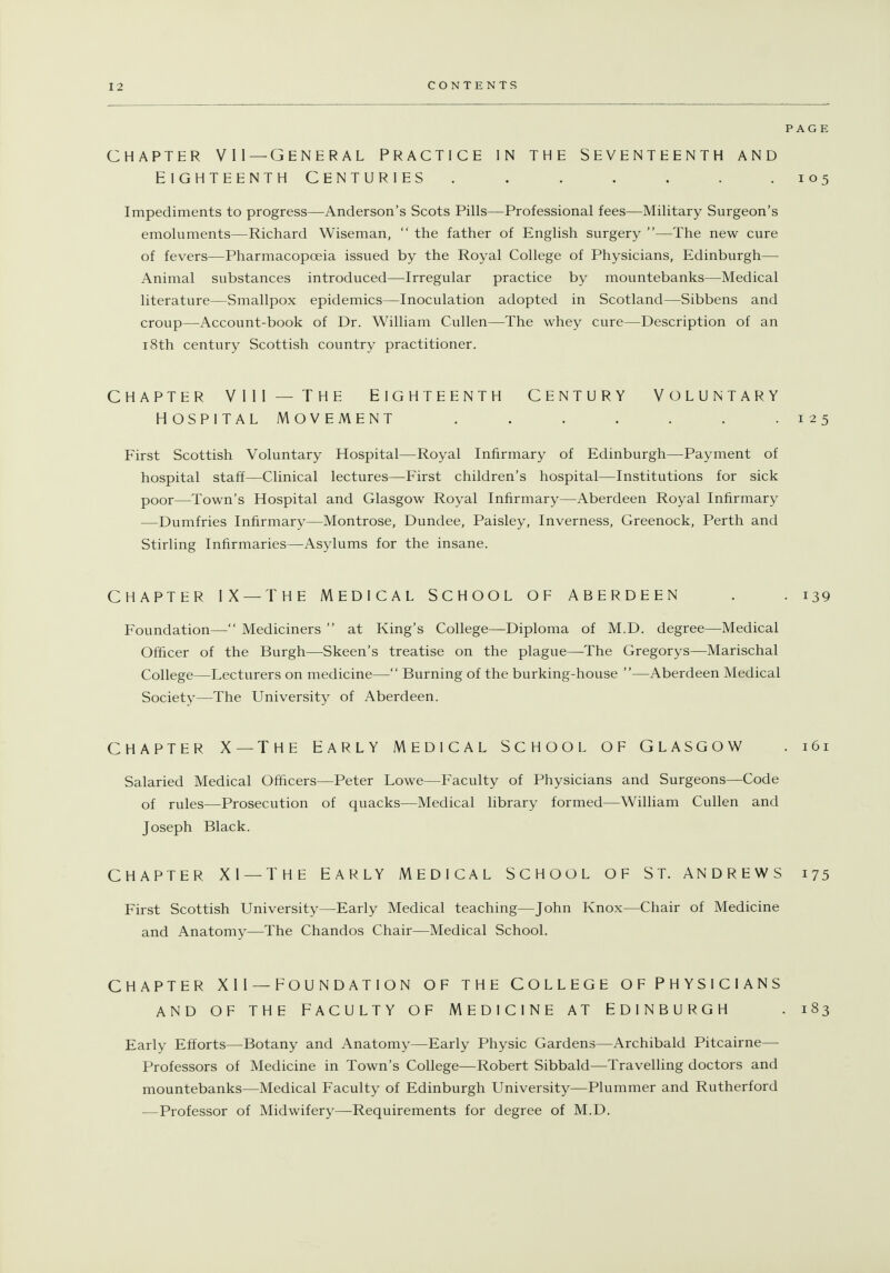 PAGE CHAPTER VII—General practice in the Seventeenth and Eighteenth centuries ....... 105 Impediments to progress—Anderson's Scots Pills—Professional fees—Military Surgeon's emoluments—Richard Wiseman,  the father of English surgery —The new cure of fevers—Pharmacopoeia issued by the Royal College of Physicians, Edinburgh— Animal substances introduced—Irregular practice by mountebanks—Medical literature—Smallpox epidemics—Inoculation adopted in Scotland—Sibbens and croup—Account-book of Dr. William Cullen—The whey cure—Description of an 18th century Scottish country practitioner. CHAPTER VIII— THE EIGHTEENTH CENTURY VOLUNTARY HOSPITAL MOVEMENT ....... 125 First Scottish Voluntary Hospital—Royal Infirmary of Edinburgh—Payment of hospital staff—Clinical lectures—First children's hospital—Institutions for sick poor—Town's Hospital and Glasgow Royal Infirmary—Aberdeen Royal Infirmary —Dumfries Infirmary—Montrose, Dundee, Paisley, Inverness, Greenock, Perth and Stirling Infirmaries—Asylums for the insane. CHAPTER IX —THE MEDICAL SCHOOL OF ABERDEEN . . 139 Foundation— Mediciners  at King's College—Diploma of M.D. degree—Medical Officer of the Burgh—Skeen's treatise on the plague—The Gregorys—Marischal College—Lecturers on medicine— Burning of the burking-house —Aberdeen Medical Society—The University of Aberdeen. CHAPTER X — The Early medical School of Glasgow . i6i Salaried Medical Officers—Peter Lowe—Faculty of Physicians and Surgeons—Code of rules—Prosecution of quacks—Medical library formed—William Cullen and Joseph Black. CHAPTER XI —THE EARLY MEDICAL SCHOOL OF ST. ANDREWS 175 First Scottish University—Early Medical teaching—John Knox—Chair of Medicine and Anatomy—The Chandos Chair—Medical School. CHAPTER XII —FOUNDATION OF THE COLLEGE OFPHYSICIANS AND OF THE FACULTY OF MEDICINE AT EDINBURGH . 183 Early Efforts—Botany and Anatomy—Early Physic Gardens—Archibald Pitcairne— Professors of Medicine in Town's College—Robert Sibbald—Travelling doctors and mountebanks—Medical Faculty of Edinburgh University—Plummer and Rutherford —Professor of Midwifery—Requirements for degree of M.D.