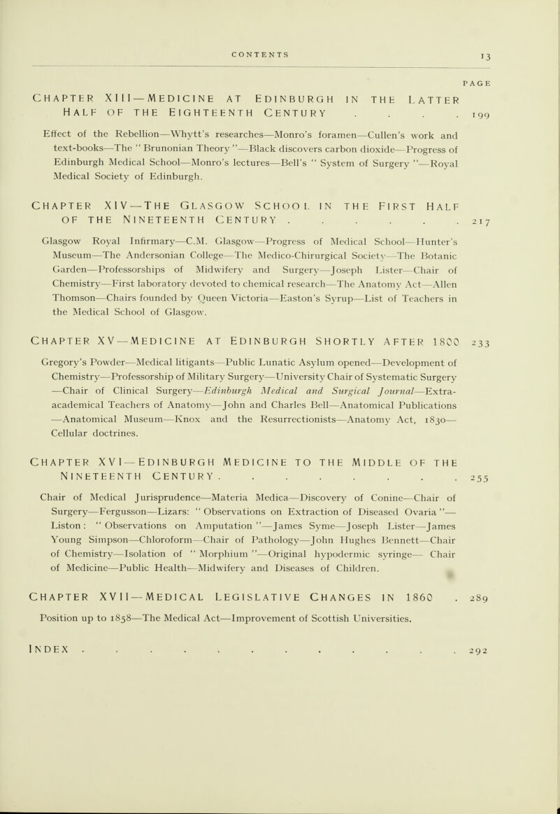 CHAPTER XIII —Medicine at Edinburgh in the latter HALF OF THE EIGHTEENTH CENTURY . . . . Effect of the Rebellion—Whytt's researches—Monro's foramen—Cullen's work and text-books—The  Brunonian Theory—Black discovers carbon dioxide—Progress of Edinburgh Medical School—Monro's lectures—Bell's  System of Surgery —Royal Medical Society of Edinburgh. CHAPTER XIV — THE GLASGOW SCHOOL IN THE FIRST HALF OF THE NINETEENTH CENTURY . . . . . .217 Glasgow Royal Infirmary—CM. Glasgow—Progress of Medical School—Hunter's Museum—The Andersonian College—The Medico-Chirurgical Society—The Botanic Garden—Professorships of Midwifery and Surgery—Joseph Lister—Chair of Chemistry—First laboratory devoted to chemical research—The Anatomy Act—Allen Thomson—Chairs founded by Queen Victoria—Easton's Syrup—List of Teachers in the Medical School of Glasgow. CHAPTER XV —MEDICINE AT EDINBURGH SHORTLY AFTER 1800 233 Gregory's Powder—Medical litigants—Public Lunatic Asylum opened—Development of Chemistry—Professorship of Military Surgery—University Chair of Systematic Surgery —Chair of Clinical Surgery—Edinburgh Medical and Surgical Journal—Extra- academical Teachers of Anatomy—John and Charles Bell—Anatomical Publications —Anatomical Museum—Knox and the Resurrectionists—Anatomy Act, 1830— Cellular doctrines. CHAPTER XV I—EDINBURGH MEDICINE TO THE MIDDLE OF THE NINETEENTHCENTURY. . . . . . . .255 Chair of Medical Jurisprudence—Materia Medica—Discovery of Conine—Chair of Surgery—Fergusson—Lizars: Observations on Extraction of Diseased Ovaria — Liston :  Observations on Amputation —James Syme—Joseph Lister—James Young Simpson—Chloroform—Chair of Pathology—John Hughes Bennett—Chair of Chemistry—Isolation of  Morphium —Original hypodermic syringe— Chair of Medicine—Public Health—Midwifery and Diseases of Children. CHAPTER XVII —MEDICAL LEGISLATIVE CHANGES IN 1860 . 289 Position up to 1858—The Medical Act—Improvement of Scottish Universities. INDEX 292