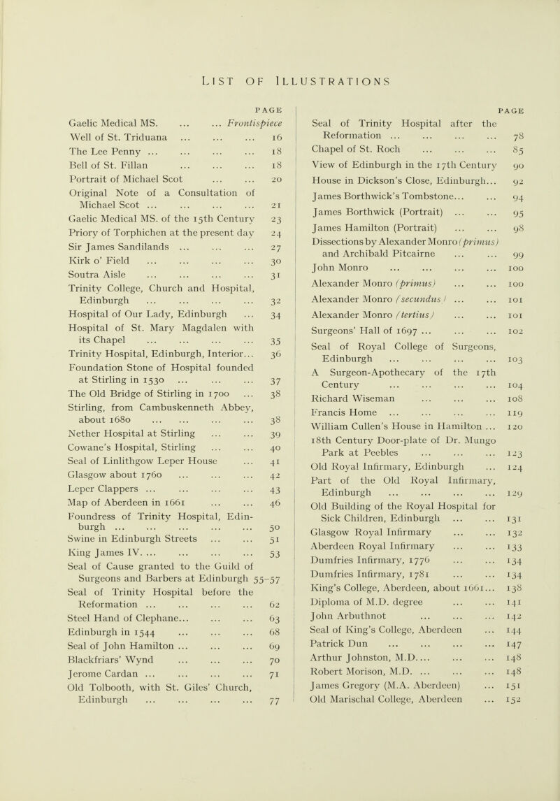 List of Illustrations PAGE Gaelic Medical MS. ... ... Frontispiece Well of St. Triduana ... ... ... i6 The Lee Penny ... ... ... ... i8 Bell of St. Fillan i8 Portrait of Michael Scot ... ... 20 Original Note of a Consultation of Michael Scot ... ... ... ... 21 Gaelic Medical MS. of the 15th Century 23 Priory of Torphichen at the present day 24 Sir James Sandilands ... ... ... 27 Kirk o' Field ... ... ... ... 30 Soutra Aisle ... ... ... ... 31 Trinity College, Church and Hospital, Edinburgh ... ... ... ... 32 Hospital of Our Lady, Edinburgh ... 34 Hospital of St. Mary Magdalen with I its Chapel ... ... ... ... 35 j Trinity Hospital, Edinburgh, Interior... 36 I Foundation Stone of Hospital founded [ at Stirling in 1530 ... ... ... 37 The Old Bridge of Stirling in 1700 ... 38 | Stirling, from Cambuskenneth Abbey, j about 1680 ... ... 38 j Nether Hospital at Stirling ... ... 39 Cowane's Hospital, Stirling ... ... 40 • Seal of Linlithgow Leper House ... 41 Glasgow about 1760 ... ... ... 42 Leper Clappers ... ... ... ... 43 Map of Aberdeen in 1661 ... ... 46 Foundress of Trinity Hospital, Edin- burgh 50 Swine in Edinburgh Streets ... ... 51 King James IV. ... ... ... ... 53 Seal of Cause granted to the Guild of Surgeons and Barbers at Edinburgh 55-57 Seal of Trinity Hospital before the Reformation ... ... ... ... 62 Steel Hand of Clephane... ... ... 63 Edinburgh in 1544 ... ... ... 68 Seal of John Hamilton ... ... ... 69 Blackfriars' Wynd ... ... ... 70 Jerome Cardan ... ... ... ... 71 Old Tolbooth, with St. Giles' Church, Edinburgh ... ... ... ... 77 PAGE Seal of Trinity Hospital after the Reformation ... ... ... ... 78 Chapel of St. Roch ... ... ... 85 View of Edinburgh in the 17th Century 90 House in Dickson's Close, Edinburgh... 92 James Borthwick's Tombstone... ... 94 James Borthwick (Portrait) ... ... 95 James Hamilton (Portrait) ... ... 98 Dissections by Alexander Monro (primus) and Archibald Pitcairne ... ... 99 John Monro ... ... ... ... 100 Alexander Monro (primus) ... ... 100 Alexander Monro/^secMMt^Ms/ ... ... loi Alexander Monro ,^/e;'/msy ... ... loi Surgeons' Hall of 1697 ... ... ... 102 Seal of Royal College of Surgeons, Edinburgh ... ... ... ... 103 A Surgeon-Apothecary of the 17th Century ... ... ... ... 104 Richard Wiseman ... ... ... 108 Francis Home ... ... ... ... 119 William Cullen's House in Hamilton ... 120 18th Century Door-plate of Dr. ]\Iungo Park at Peebles ... ... ... 123 Old Royal Infirmary, Edinburgh ... 124 Part of the Old Royal Infirmary, Edinburgh ... ... ... ... 129 Old Building of the Royal Hospital for Sick Children, Edinburgh ... ... 131 Glasgow Royal Infirmary ... ... 132 Aberdeen Royal Infirmary ... ... 133 Dumfries Infirmary, 1776 ... ... 134 Dumfries Infirmary, 1781 ... ... 134 King's College, Aberdeen, about 1661... 138 Diploma of M.D. degree ... ... 141 John Arbuthnot ... ... ... 142 Seal of King's College, Aberdeen ... 144 Patrick Dun ... ... ... ... 147 Arthur Johnston, M.D ... ... 148 Robert Morison, M.D 148 James Gregory (M.A. Aberdeen) ... 151 Old Marischal College, Aberdeen ... 152