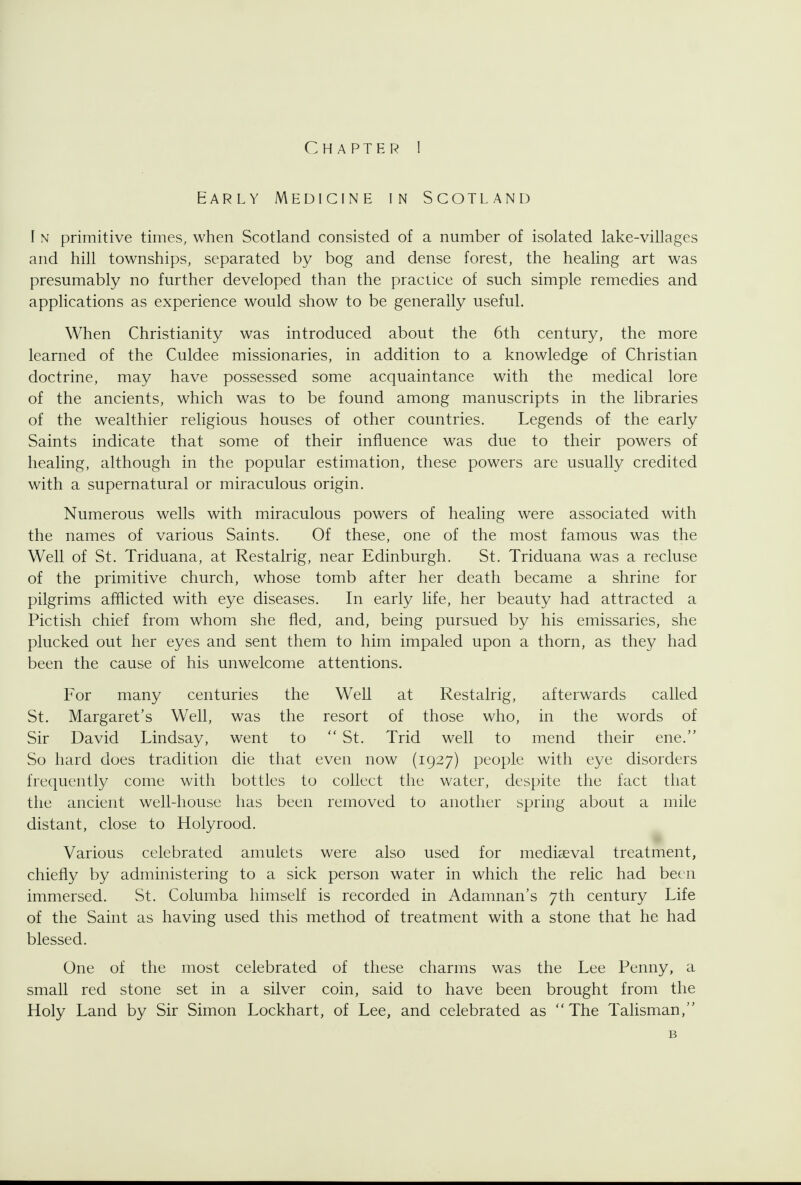 Early Medicine in Scoteand I N primitive times, when Scotland consisted of a number of isolated lake-villages and hill townships, separated by bog and dense forest, the healing art was presumably no further developed than the practice of such simple remedies and applications as experience would show to be generally useful. When Christianity was introduced about the 6th century, the more learned of the Culdee missionaries, in addition to a knowledge of Christian doctrine, may have possessed some acquaintance with the medical lore of the ancients, which was to be found among manuscripts in the libraries of the wealthier religious houses of other countries. Legends of the early Saints indicate that some of their influence was due to their powers of healing, although in the popular estimation, these powers are usually credited with a supernatural or miraculous origin. Numerous wells with miraculous powers of healing were associated with the names of various Saints. Of these, one of the most famous was the Well of St. Triduana, at Restalrig, near Edinburgh. St. Triduana was a recluse of the primitive church, whose tomb after her death became a shrine for pilgrims afflicted with eye diseases. In early life, her beauty had attracted a Pictish chief from whom she fled, and, being pursued by his emissaries, she plucked out her eyes and sent them to him impaled upon a thorn, as they had been the cause of his unwelcome attentions. For many centuries the Well at Restalrig, afterwards called St. Margaret's Well, was the resort of those who, in the words of Sir David Lindsay, went to St. Trid well to mend their ene. So hard does tradition die that even now (1927) people with eye disorders frequently come with bottles to collect the water, despite the fact that the ancient well-house has been removed to another spring about a mile distant, close to Holyrood. Various celebrated amulets were also used for mediaeval treatment, chiefly by administering to a sick person water in which the relic had been immersed. St. Columba himself is recorded in Adamnan's 7th century Life of the Saint as having used this method of treatment with a stone that he had blessed. One of the most celebrated of these charms was the Lee Penny, a small red stone set in a silver coin, said to have been brought from the Holy Land by Sir Simon Lockhart, of Lee, and celebrated as The Talisman, B