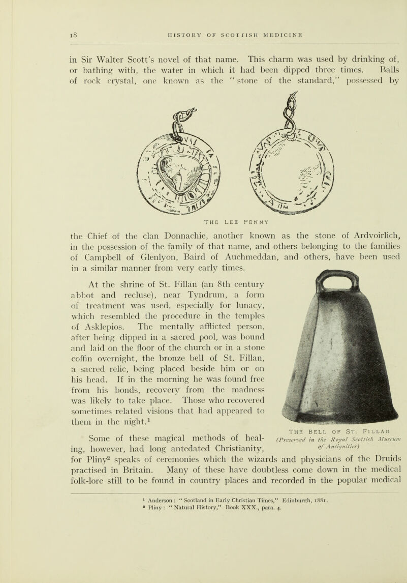 in Sir Walter Scott's novel of that name. This charm was used by drinking of, or bathing with, the water in which it had been dipped three times. Balls of rock crystal, one known as the  stone of the standard, possessed by THE LEE PENNY the Chief of the clan Donnachie, another known as the stone of Ardvoirlich, in the possession of the family of that name, and others belonging to the families of Campbell of Glenlyon, Baird of Auchmeddan, and others, have been used in a similar manner from very early times. At the shrine of St. Fillan (an 8th century abbot and recluse), near Tyndrum, a form of treatment was used, especially for lunacy, which resembled the procedure in the temples of Asklepios. The mentally afflicted person, after being dipped in a sacred pool, was bound and laid on the floor of the church or in a stone coffm overnight, the bronze bell of St. Fihan, a sacred relic, being placed beside him or on his head. If in the morning he was found free from his bonds, recovery from the madness was likely to take place. Those who recovered sometimes related visions that had appeared to them in the night.^ Some of these magical methods of heal- ing, however, had long antedated Christianity, for Pliny^ speaks of ceremonies which the wizards and physicians of the Druids practised in Britain. Many of these have doubtless come down in the medical folk-lore still to be found in country places and recorded in the popular medical THE BELL OF St. Fillan {Prcscr7>ed in the Roynl Scottis/i Muscui of Antiquities) ^ Anderson :  Scotland in Early Christian Times, Edinburgh, 18.S1. » Pliny :  Natural History, Book XXX., para. 4.