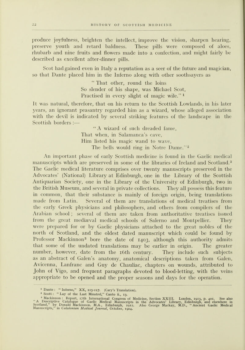 produce joyfulness, brighten the intellect, improve the vision, sharpen hearing, preserve youth and retard baldness. These pills were composed of aloes, rhubarb and nine fruits and flowers made into a confection, and might fairly be described as excellent after-dinner pills. Scot had gained even in Italy a reputation as a seer of the future and magician, so that Dante placed him in the Inferno along with other soothsayers as  That other, round the loins So slender of his shape, was Michael Scot, Practised in every slight of magic wile. ^ It was natural, therefore, that on his return to the Scottish Lowlands, in his later years, an ignorant peasantry regarded him as a wizard, whose alleged association with the devil is indicated by several striking features of the landscape in the Scottish borders :—  A wizard of such dreaded fame. That when, in Salamanca's cave. Him listed his magic wand to wave. The bells would ring in Notre Dame.^ An important phase of early Scottish medicine is found in the Gaelic medical manuscripts which are preserved in some of the libraries of Ireland and Scotland.^ The Gaelic medical literature comprises over twenty manuscripts preserved in the Advocates' (National) Library at Edinburgh, one in the Library of the Scottish Antiquarian Society, one in the Library of the University of Edinburgh, two in the British Museum, and several in private collections. They all possess this feature in common, that their substance is mainly of foreign origin, being translations made from Latin. Several of them are translations of medical treatises from the early Greek physicians and philosophers, and others from compilers of the Arabian school; several of them are taken from authoritative treatises issued from the great mediaeval medical schools of Salerno and Montpelher. They were prepared for or by Gaehc physicians attached to the great nobles of the north of Scotland, and the oldest dated manuscript which could be found by Professor Mackinnon^ bore the date of 1403, although this authority admits that some of the undated translations may be earlier in origin. The greater number, however, date from the i6th century. They include such subjects as an abstract of Galen's anatomy, anatomical descriptions taken from Galen, Avicenna, Lanfranc and Guy de Chauliac, chapters on wounds, attributed to John of Vigo, and frequent paragraphs devoted to blood-letting, with the veins appropriate to be opened and the proper seasons and days for the operation. 1 Dante : Inferno, XX, 115-117. (Cary's Translation). 2 Scott :  Lay of the Last Minstrel, Canto ii., 13. 3 Mackinnon : Report, 17th International Congress of Medicine, Section XXIII. London, 1913, p. 401. See also '' A Descriptive Catalogue of Gaelic Medical Manuscripts in the Advocates' Library, Edinburgh, and elsewhere in Scotland, by Donald Mackinnon, M.A., Edinburgh, 1912. Also George Mackay, M.D., Ancient Gaelic Medical Manuscripts, in Caledonian Medical Journal, October, 1904.