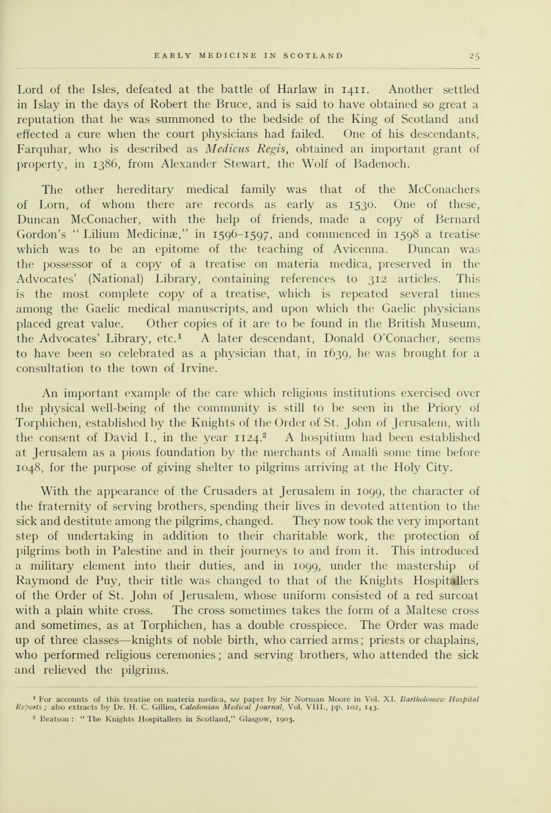 Lord of the Isles, defeated at the battle of Harlaw in 1411. Another settled m Islay in the days of Robert the Bruce, and is said to have obtained so great a reputation that he was summoned to the bedside of the King of Scotland and effected a cure when the court physicians had failed. One of his descendants, Farquhar, who is described as Medicus Regis, obtained an important grant of property, in 1386, from Alexander Stewart, the Wolf of Badenoch. The other hereditary medical family was that of the McConachers of Lorn, of whom there are records as early as 1530. One of these, Duncan McConacher, with the help of friends, made a copy of Bernard Gordon's  Lilium Medicinae, in 1596-1597, and commenced in 1598 a treatise which was to be an epitome of the teaching of Avicenna. Duncan was the possessor of a copy of a treatise on materia medica, preserved in the Advocates' (National) Library, containing references to 312 articles. This is the most complete copy of a treatise, which is repeated several times among the Gaelic medical manuscripts, and upon which the Gaelic physicians placed great value. Other copies of it are to be found in the British Museum, the Advocates' Library, etc.^ A later descendant, Donald O'Conacher, seems to have been so celebrated as a physician that, in 1639, he was brought for a consultation to the town of Irvine. An important example of the care which religious institutions exercised over the physical well-being of the community is still to be seen in the Priory of Torphichen, established by the Knights of the Order of St. John of Jerusalem, witli the consent of David I., in the year 1124.^ A hospitium had been established at Jerusalem as a pious foundation by the merchants of Amalfi some time before 1048, for the purpose of giving shelter to pilgrims arriving at the Holy City. With the appearance of the Crusaders at Jerusalem in 1099, the character of the fraternity of serving brothers, spending their lives in devoted attention to the sick and destitute among the pilgrims, changed. They now took the very important step of undertaking in addition to their charitable work, the protection of pilgrims both in Palestine and in their journeys to and from it. This introduced a military element into their duties, and in 1099, under the mastership of Raymond de Puy, their title was changed to that of the Knights Hospitallers of the Order of St. John of Jerusalem, whose uniform consisted of a red surcoat with a plain white cross. The cross sometimes takes the form of a Maltese cross and sometimes, as at Torphichen, has a double crosspiece. The Order was made up of three classes—knights of noble birth, who carried arms; priests or chaplains, who performed religious ceremonies; and serving brothers, who attended the sick and relieved the pilgrims. 1 For accounts of this treatise on materia medica, see paper by Sir Norman Moore in Vol. XL Bartholomen< Hospital Reports ; also extracts by Dr. H. C. Gillies, Caledonian Medical Journal, Vol. VIIL, pp. 102, 143. ^ Beatson :  The Knights Hospitallers in Scotland, Glasgow, 1903.