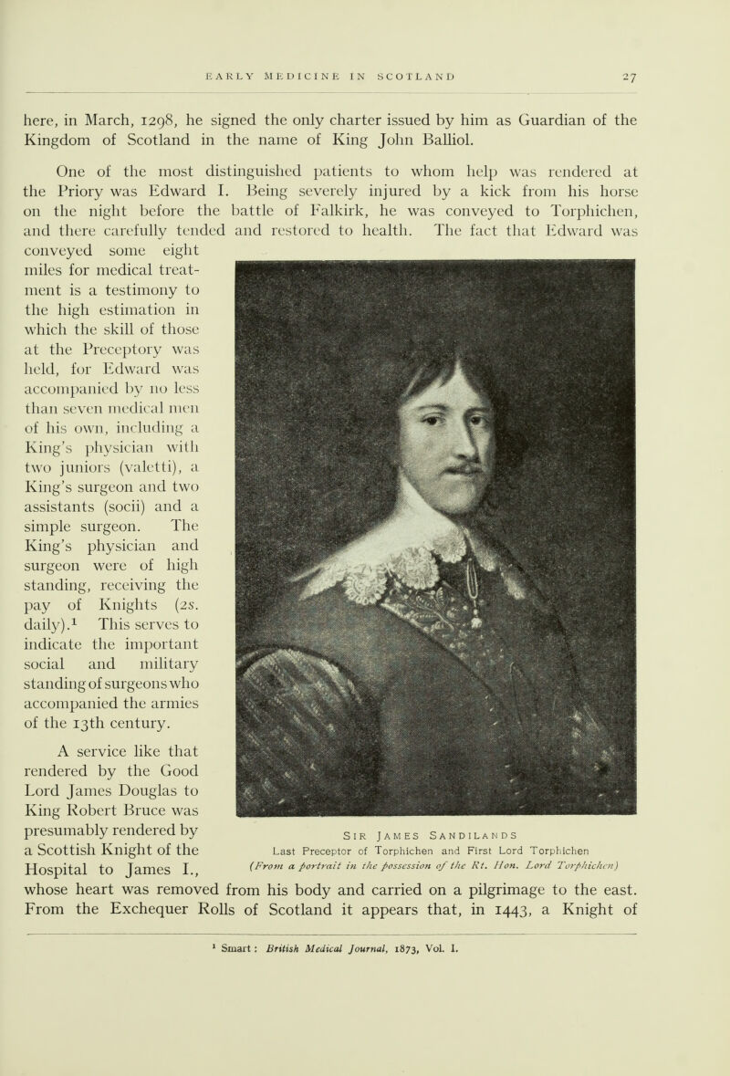 here, in March, 1298, he signed the only charter issued by him as Guardian of the Kingdom of Scotland in the name of King John Balliol. One of the most distinguished patients to whom help was rendered at the Priory was Edward I. Being severely injured by a kick from his horse on the night before the battle of Falkirk, he was conveyed to Torphichen, and there carefully tended and restored to health. The fact that Edward was conveyed some eight miles for medical treat- ment is a testimony to the high estimation in which the skill of those at the Preceptory was held, for Edward was accompanied by no less than seven medical men of his own, including a King's physician with two juniors (valetti), a King's surgeon and two assistants (socii) and a simple surgeon. The King's physician and surgeon were of high standing, receiving the pay of Knights (2s. daily).i This serves to indicate the important social and military standing of surgeons who accompanied the armies of the 13th century. A service like that rendered by the Good Lord James Douglas to King Robert Bruce was presumably rendered by a Scottish Knight of the Hospital to James L, whose heart was removed from his body and carried on a pilgrimage to the east. From the Exchequer Rolls of Scotland it appears that, in 1443, a Knight of Sir James Sandilands Last Preceptor of Torphichen and First Lord Torphichen {From a portrait in r/w possession of the Rt. Hon. Lord Torphichen) ^ Smart: British Medical Journal, 1873, Vol. 1.