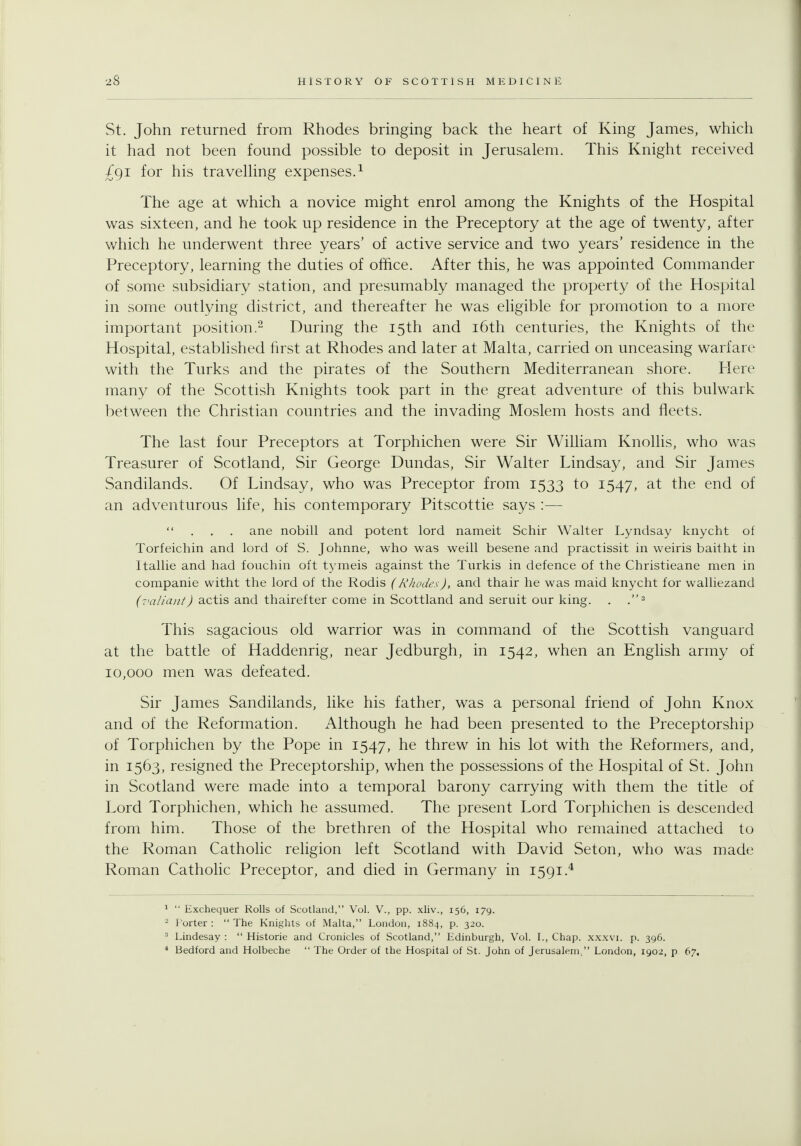 St, John returned from Rhodes bringing back the heart of King James, which it had not been found possible to deposit in Jerusalem. This Knight received £gi for his travelling expenses.^ The age at which a novice might enrol among the Knights of the Hospital was sixteen, and he took up residence in the Preceptory at the age of twenty, after which he underwent three years' of active service and two years' residence in the Preceptory, learning the duties of office. After this, he was appointed Commander of some subsidiary station, and presumably managed the property of the Hospital in some outlying district, and thereafter he was eligible for promotion to a more important position.- During the 15th and i6th centuries, the Knights of the Hospital, estabhshed first at Rhodes and later at Malta, carried on unceasing warfare with the Turks and the pirates of the Southern Mediterranean shore. ?Iere many of the Scottish Knights took part in the great adventure of this bulwark between the Christian countries and the invading Moslem hosts and fleets. The last four Preceptors at Torphichen were Sir William Knollis, who was Treasurer of Scotland, Sir George Dundas, Sir Walter Lindsay, and Sir James Sandilands. Of Lindsay, who was Preceptor from 1533 to 1547, the end of an adventurous life, his contemporary Pitscottie says :— ane nobill and potent lord nameit Schir Walter Lyndsay knycht of Torfeichin and lord of S. Johnne, who was weill besene and practissit in weiris baitht in Itallie and had fouchin oft tymeis against the Turkis in defence of the Christieane men in companie witht the lord of the Rodis (Rhodes), and thair he was maid knycht for walliezand (7<aliant) actis and thairefter come in Scottland and seruit our king. . .^ This sagacious old warrior was in command of the Scottish vanguard at the battle of Haddenrig, near Jedburgh, in 1542, when an English army of 10,000 men was defeated. Sir James Sandilands, like his father, was a personal friend of John Knox and of the Reformation. Although he had been presented to the Preceptorship of Torphichen by the Pope in 1547, he threw in his lot with the Reformers, and, in 1563, resigned the Preceptorship, when the possessions of the Hospital of St. John in Scotland were made into a temporal barony carrying with them the title of Lord Torphichen, which he assumed. The present Lord Torphichen is descended from him. Those of the brethren of the Hospital who remained attached to the Roman Cathohc religion left Scotland with David Seton, who was made Roman Catholic Preceptor, and died in Germany in 1591.* *  Exchequer Rolls of Scotland, Vol. V., pp. xliv., 156, 179. - Porter :  The Knights of Malta, London, 1884, p. 320. Lindesay :  Historic and Cronicles of Scotland, Edinburgh, Vol. I., Chap, xxxvi. p. 396. * Bedford and Holbeche  The Order of the Hospital of St. John of Jerusalem, London, 1902, p 67.