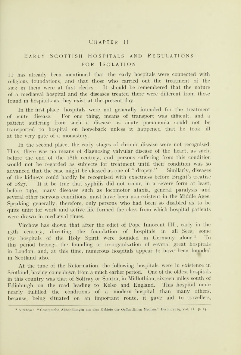 Chapter II Early Scottish Hospitals and Regulations FOR Isolation It has already been mentioned that the early hospitals were connected with religious foundations, and that those who carried out the treatment of the sick in them were at first clerics. It should be remembered that the nature of a mediaeval hospital and the diseases treated there were different from those found in hospitals as they exist at the present day. In the first place, hospitals were not generally intended for the treatment of acute disease. For one thing, means of transport was difficult, and a patient suffering from such a disease as acute pneumonia could not be transported to hospital on horseback unless it happened that he took ill at the very gate of a monastery. In the second place, the early stages of chronic disease were not recognised. Thus, there was no means of diagnosing valvular disease of the heart, as such, before the end of the i8th century, and persons suffering from this condition would not be regarded as subjects for treatment until their condition was so advanced that the case might be classed as one of  dropsy. Similarly, diseases of the kidneys could hardly be recognised with exactness before Bright's treatise of 1827. If it be true that syphiUs did not occur, in a severe form at least, before 1494, many diseases such as locomotor ataxia, general paralysis and several other nervous conditions, must have been non-existent in the Middle Ages. Speaking generally, therefore, only persons who had been so disabled as to be quite unfit for work and active life formed the class from which hospital patients were drawn in mediaeval times. Virchow has shown that after the edict of Pope Innocent III., early in the I3tli century, directing the foundation of hospitals in all Sees, some 150 hospitals of the Holy Spirit were founded in Germany alone. ^ To this period belongs the founding or re-organisation of several great hospitals in London, and, at this time, numerous hospitals appear to have been founded hi Scotland also. At the time of the Reformation, the following hospitals were in existence in Scotland, having come down from a much earUer period. One of the oldest hospitals in this country was that of Soltray or Soutra, in Midlothian, sixteen miles south of Edinburgh, on the road leading to Kelso and England. This hospital more nearly fulfilled the conditions of a modern hospital than many others, because, being situated on an important route, it gave aid to travellers,