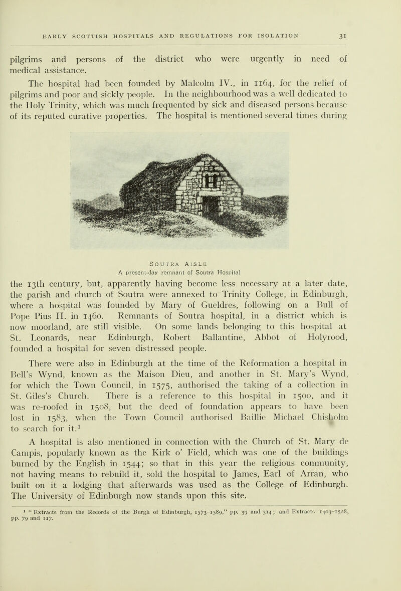 pilgrims and persons of the district who were urgently in need of medical assistance. The hospital had been founded by Malcolm IV., in 1164, for the relief of pilgrims and poor and sickly people. In the neighbourhood was a well dedicated to the Holy Trinity, which was much frequented by sick and diseased persons because of its reputed curative properties. The hospital is mentioned several times during SouTRA Aisle A present-day remnant of Soutra Hospital the 13th century, but, apparently having become less necessary at a later date, the parish and church of Soutra were annexed to Trinity College, in Edinburgh, where a hospital was founded by Mary of Gueldres, following on a Bull of Pope Pius 11. in 1460. Remnants of Soutra hospital, in a district which is now moorland, are still visible. On some lands belonging to this hospital at St. Leonards, near Edinburgh, Robert Ballantine, Abbot of Holyrood, founded a hospital for seven distressed people. Tliere were also in Edinburgh at the time of the Reformation a hospital in Bell's Wynd, known as the Maison Dieu, and another in St. Mary's Wynd, for which the Town Council, in 1575, authorised the taking of a collection in St. Giles's Church. There is a reference to this hospital in 1500, and it was re-roofed in 1508, but the deed of foundation appears to have been lost in 1583, when the Town Council authorised Baillie Micliacl Chisholm to search for it.^ A hospital is also mentioned in connection with the Church of St. Mary de Campis, popularly known as the Kirk o' Field, which was one of the buildings burned by the English in 1544; so that in this year the religious community, not having means to rebuild it, sold the hospital to James, Earl of Arran, who built on it a lodging that afterwards was used as the College of Edinburgh. The University of Edinburgh now stands upon this site. 1 Extracts from the Records of the Bnv^h of Edinburgh, 1573-1589, pp. 39 and 314; and Extracts 1403-1528, pp. 79 and 117.