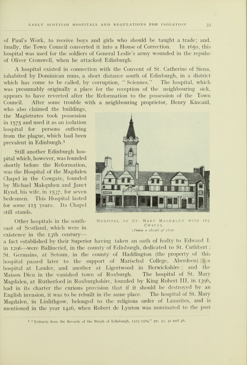 of Paul's Work, to receive boys and girls who should be taught a trade; and, hnally, the Town Council converted it into a House of Correction, In 1650, this hospital was used for the soldiers of General Leslie's army wounded in the repulse of Oliver Cromwell, when he attacked Edinburgh. A hospital existed in connection with the Convent of St. Catherine of Siena, inhabited by Dominican nuns, a short distance south of Edinburgh, in a district which has come to be called, by corruption,  Sciennes. The hospital, which was presumably originally a place for the reception of the neighbouring sick, appears to have reverted after the Reformation to the possession of the Town Council. After some trouble with a neighbouring proprietor, Henry Kincaid, who also claimed the buildings, the Magistrates took possession in 1575 and used it as an isolation hospital for persons suffering from the plague, which had been prevalent in Edinburgh.^ Still another Edinburgh hos- pital which, however, was founded shortly before the Reformation, was the Hospital of the Magdalen Chapel in the Cowgate, founded by Michael Makquhen and Janet Rynd, his wife, in 1537, for seven bedesmen. This Hospital lasted for some 115 years. Its Chapel still stands. Hospital of S Mary Magdale C H A.F E L {From a skclch of i3i6j Other hospitals in the south- cast of Scotland, which were in existence in the 13th century— a fact estabhshed by their Superior having taken an oath of fealty to Edward I. in 1296—^were Ballincrief, in the county of Edinburgh, dedicated to St. Cuthbert ; St. Germains, at Setoun, in the county of Haddington (the property of this hospital passed later to the support of Marischal College, Aberdeen) ; • a hospital at Lauder, and another at Ligertwood in Berwickshire ; and the Maison Dieu in the vanished town of Roxburgh. The hospital of St. Mary Magdalen, at Rutherford in Roxburghshire, founded by King Robert III. in 1396, had in its charter the curious provision that if it should be destroyed by an English invasion, it was to be rebuilt in the same place. The hospital of St. Mary Magdalen, in Linhthgow, belonged to the religious order of Lazarites, and is mentioned in the year 1426, when Robert de Lynton was nominated to the post 1 Extracts from the Records of the Burgh of Edhiburgh, 1573-1589, PP- 3o. 37 and 38.