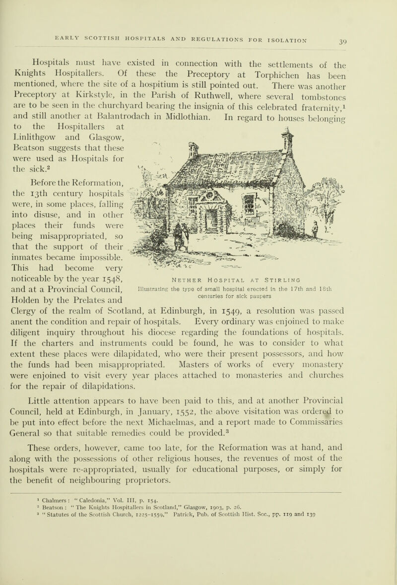 EARLY SCOTTISH HOSPITALS AND REGULATIONS FOR ISOLATION 39 Hospitals must have existed in connection with the settlements of the Knights Hospitallers. Of these the Preceptory at Torphichen has been mentioned, where the site of a hospitium is still pointed out. There was another Preceptory at Kirkstyle, in the Parish of RuthweH, where several tombstones are to be seen in the churchyard bearing the insignia of this celebrated fraternity,i and still another at Balantrodach in Midlothian. In regard to houses belonging to the Hospitallers at Linlithgow and Glasgow, Beatson suggests that these were used as Hospitals for the sick.2 Before the Reformation, the 13th century hospitals were, in some places, falling into disuse, and in other places their funds were being misappropriated, so that the support of their inmates became impossible. This had become very noticeable by the year 1548, and at a Provincial Council, Holden by the Prelates and Clergy of the realm of Scotland, at Edinburgh, in 1549, ^ resolution was passed anent the condition and repair of hospitals. Every ordinary was enjoined to make diligent inquiry throughout his diocese regarding the foundations of hospitals. If the charters and instruments could be found, he was to consider to what extent these places were dilapidated, who were their present possessors, and how the funds had been misappropriated. Masters of works of every monastery were enjoined to visit every year places attached to monasteries and churches for the repair of dilapidations. Little attention appears to have been paid to this, and at another Provincial Council, held at Edinburgh, in January, 1552, the above visitation was ordered to be put into effect before the next Michaelmas, and a report made to Commissaries General so that suitable remedies could be provided.^ These orders, however, came too late, for the Reformation was at hand, and along with the possessions of other religious houses, the revenues of most of the hospitals were re-appropriated, usually for educational purposes, or simply for the benefit of neighbouring proprietors. Nether Hospital at Stirling Illustrating the type of small hospital erected in the 17th and 18th centuries for sick paupers 1 Chalmers :  Caledonia, Vol. Ill, p. 154. - Beatson :  The Knights Hospitallers in Scotland, Glasgow, 1903, p. 26. ^  Statutes of the Scottish Church, 1223-1559, Patrick, Pub. of Scottish Hist. Sec, pp. 119 and 139