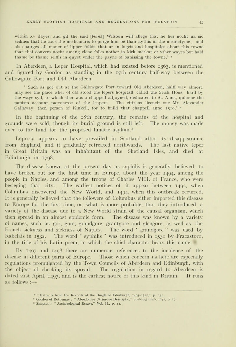 within XV dayes, and gif the said [blank] Wilsoun will allege that he hes nocht na sic seiknes that he caus the medicinaris to purge him be thair aythis in the meanetyme ; and als chairges all maner of lipper folkis that ar in lugeis and hospitales about this towne that thai convers nocht amang clone folks nother in kirk merkat or vther wayes bot hald thame be thame selfiis in quyet vnder the payne of banissing the towne. ^ In Aberdeen, a Leper Hospital, which had existed before 1363, is mentioned and iigured by Gordon as standing in the 17th century half-way between the Gallowgate Port and Old Aberdeen.  Such as goe out at the Gallowgate Port toward Old Aberdeen, halff way almost, may see the place wher of old stood the lepers hospitall, called the Seick Hous, hard by the waye syd, to which ther was a chappell adjoyned, dedicated to St. Anna, quhome the papists account patronesse of the leapers. The citizens licencit one Mr. Alexander Gallaway, then person of Kinkell, for to build that chappell anno 1519. - In the beginning of the i8th century, the remains of the hospital and grounds were sold, though its burial ground is still left. The money was made over to the fund for the proposed lunatic asylum.^ Leprosy appears to have prevailed in Scotland after its disappearance from England, and it gradually retreated northwards. The last native leper in Great Britain was an inhabitant of the Shetland Isles, and died at Edinburgh in 1798. The disease known at the present day as syphilis is generally believed to have broken out for the first time in Europe, about the year 1494, among the people in Naples, and among the troops of Charles VIII. of France, who were besieging that city. The earliest notices of it appear between 1492, when Columbus discovered the New World, and 1494, when this outbreak occurred. It is generally believed that the followers of Columbus either imported this disease to Europe for the first time, or, what is more probable, that they introduced a variety of the disease due to a New World strain of the causal organism, which then spread in an almost epidemic form. The disease was known by a variety of names, such as gor, gore, grandgore, grantgore and glengore, as well as the French sickness and sickness of Naples. The word  grandgore  was used by Rabelais in 1532. The word  syphilis  was introduced in 1530 by Fracastoro, in the title of his Latin poem, in which the chief character bears this name. By 1497 and 1498 there are numerous references to the incidence of the disease in difterent parts of Europe. Those which concern us here are especially regulations promulgated by the Town Councils of Aberdeen and Edinburgh, with the object of checking its spread. The regulation in regard to Aberdeen is dated 21st April, 1497, and is the earliest notice of this kind in Britain. It runs as follows :— 1 Extracts from the Records of the Burgh of Edhiburgh, 1403-1528, p. 232. ^ Gordon of Rothemay :  Abredoniae Utriusque Descriptio, Spalding Club, 1842, p. 19. * Simpson :  Archaeological Essays, Vol. U., p. 13.