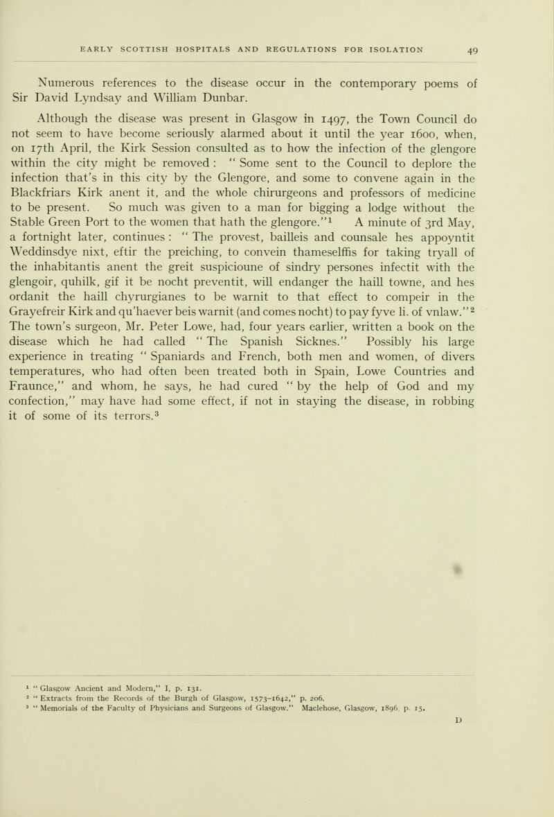 Numerous references to the disease occur in the contemporary poems of Sir David Lyndsay and WilHam Dunbar. Although the disease was present in Glasgow in 1497, the Town Council do not seem to have become seriously alarmed about it until the year 1600, when, on 17th April, the Kirk Session consulted as to how the infection of the glengore within the city might be removed :  Some sent to the Council to deplore the infection that's in this city by the Glengore, and some to convene again in the Blackfriars Kirk anent it, and the whole chirurgeons and professors of medicine to be present. So much was given to a man for bigging a lodge without the Stable Green Port to the women that hath the glengore.^ A minute of 3rd May, a fortnight later, continues :  The provest, bailleis and counsale hes appoyntit Weddinsdye nixt, eftir the preiching, to convein thameselffis for taking tryall of the inhabitantis anent the greit suspicioune of sindry persones infectit with the glengoir, quhilk, gif it be nocht preventit, will endanger the haill towne, and hes ordanit the haill chyrurgianes to be warnit to that effect to compeir in the Grayefreir Kirk and qu'haever beis warnit (and comes nocht) to pay fyve li. of vnlaw. ^ The town's surgeon, Mr. Peter Lowe, had, four years earlier, written a book on the disease which he had called  The Spanish Sicknes. Possibly his large experience in treating  Spaniards and French, both men and women, of divers temperatures, who had often been treated both in Spain, Lowe Countries and Fraunce, and whom, he says, he had cured  by the help of God and my confection, may have had some effect, if not in staying the disease, in robbing it of some of its terrors.^ ^  Glasgow Ancient and Modern, I, p. 131. 2  Extracts from the Records of the Burgh of Glasgow, 1573-1642, p. 206. '  Memorials of the Faculty of Physicians and Surgeons of Glasgow. Maclehose, Glasgow, 1896, p. 15. D