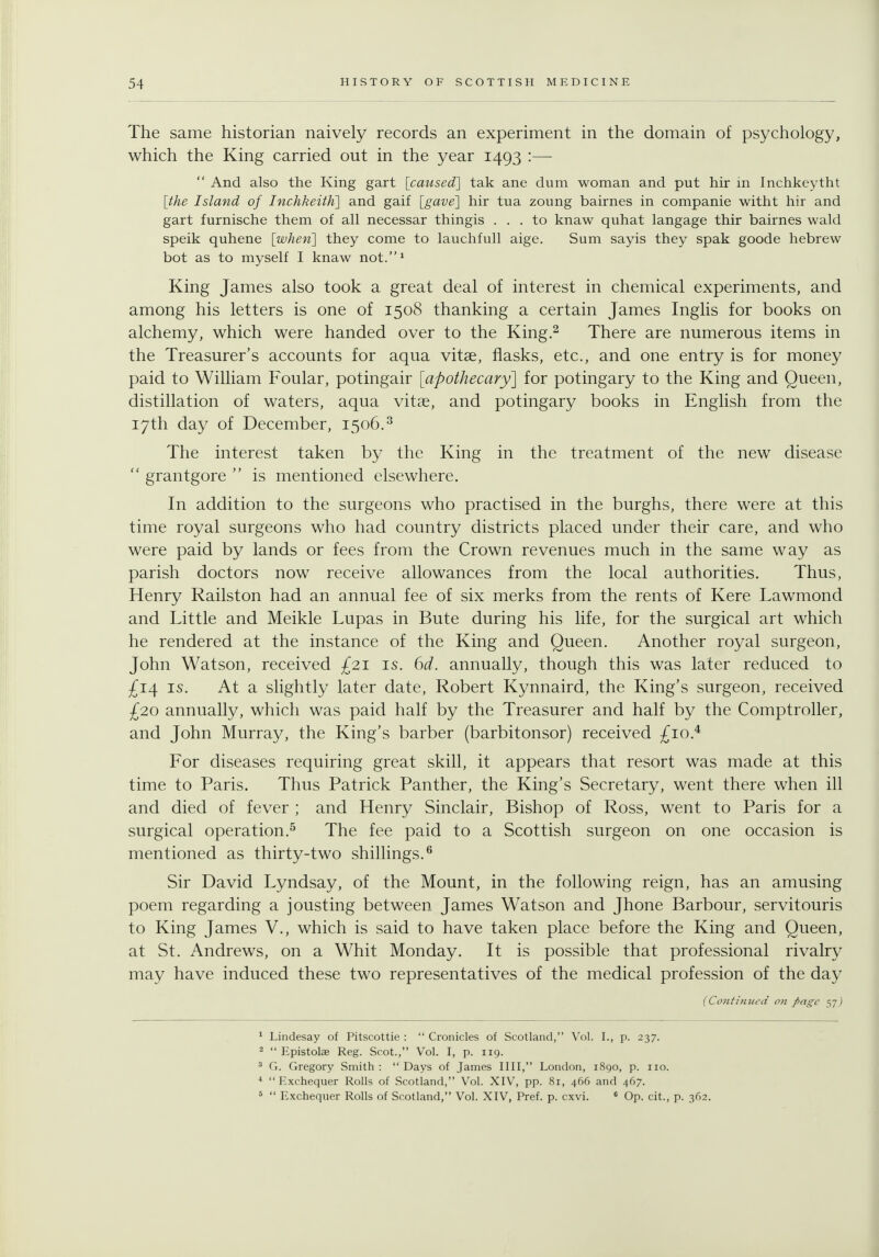 The same historian naively records an experiment in the domain of psychology, which the King carried out in the year 1493 :—  And also the King gart [caused] tak ane dum woman and put hir in Inchkeytht [the Island of Inchkeith] and gaif [gave] hir tua zoung bairnes in companie witht hir and gart furnische them of all necessar thingis ... to knaw quhat langage thir bairnes wald speik quhene [when] they come to lauchfull aige. Sum sayis they spak goode hebrew bot as to myself I knaw not.^ King James also took a great deal of interest in chemical experiments, and among his letters is one of 1508 thanking a certain James Inglis for books on alchemy, which were handed over to the King.^ There are numerous items in the Treasurer's accounts for aqua vitae, flasks, etc., and one entry is for money paid to William Foular, potingair [apothecary] for potingary to the King and Queen, distillation of waters, aqua vitae, and potingary books in English from the 17th day of December, 1506.^ The interest taken by the King in the treatment of the new disease  grantgore  is mentioned elsewhere. In addition to the surgeons who practised in the burghs, there were at this time royal surgeons who had country districts placed under their care, and who were paid by lands or fees from the Crown revenues much in the same way as parish doctors now receive allowances from the local authorities. Thus, Henry Railston had an annual fee of six merks from the rents of Kere Lawmond and Little and Meikle Lupas in Bute during his life, for the surgical art which he rendered at the instance of the King and Queen. Another royal surgeon, John Watson, received £21 is. 6d. annually, though this was later reduced to ^14 IS. At a slightly later date, Robert Kynnaird, the King's surgeon, received £20 annually, which was paid half by the Treasurer and half by the Comptroller, and John Murray, the King's barber (barbitonsor) received £10.^ For diseases requiring great skill, it appears that resort was made at this time to Paris. Thus Patrick Panther, the King's Secretary, went there when ill and died of fever ; and Henry Sinclair, Bishop of Ross, went to Paris for a surgical operation.^ The fee paid to a Scottish surgeon on one occasion is mentioned as thirty-two shillings.^ Sir David Lyndsay, of the Mount, in the following reign, has an amusing poem regarding a jousting between James Watson and Jhone Barbour, servitouris to King James V., which is said to have taken place before the King and Queen, at St. Andrews, on a Whit Monday. It is possible that professional rivalry may have induced these two representatives of the medical profession of the day {Co7itinui'd o?i page 57j ^ Lindesay of Pitscottie :  Cronicles of Scotland, Vol. I., p. 237. ^  Epistolae Reg. Scot., Vol. I, p. 119. * Ci. Gregory Smith: Days of James IIII, London, 1890, p. no. ^  Exchequer Rolls of Scotland, Vol. XIV, pp. 81, 466 and 467. 5  Exchequer Rolls of Scotland, Vol. XIV, Pref. p. cxvi. * Op. cit., p. 362.