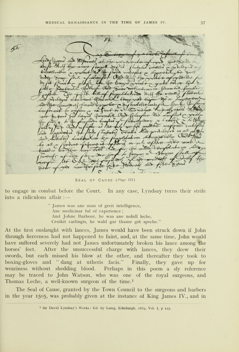 Seal of Cause (Page 111) to engage in combat before the Court. In any case, Lyndsay turns their strife into a ridiculous affair :—  James was ane man of greit intelligence, Ane medicinar ful of experience ; And Johne Barbour, he was ane nobill leche, Cruikit carlingis, he wald gar thame get speche. At tlie hrst onslaught with lances, James would have been struck down if John through fierceness had not happened to faint, and, at the same time, John would have suffered severely had not James unfortunately broken his lance among the horses' feet. After the unsuccessful charge with lances, they drew their swords, but each missed his blow at the other, and thereafter they took to boxing-gloves and  dang at utheris facis. Finally, they gave up for weariness without shedding blood. Perhaps in this poem a sly reference may be traced to John Watson, who was one of the royal surgeons, and Thomas Leche, a well-known surgeon of the time.^ The Seal of Cause, granted by the Town Council to the surgeons and barbers in the year 1505, was probably given at the instance of King James IV., and in ^ Sir David Lyndsay's Works : Kd. by Laing, Edinburgh, 1879, Vol. I, p 125.