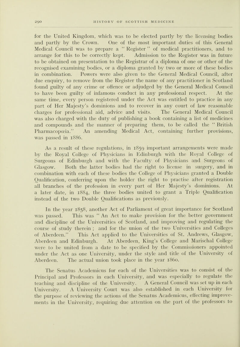 for the United Kingdom, which was to be elected partly by the licensing bodies and partly by the Crown. One of the most important duties of this General Medical Council was to prepare a  Register  of medical practitioners, and to arrange for this to be correctly kept. Admission to the Register was in future to be obtained on presentation to the Registrar of a diploma of one or other of the recognised examining bodies, or a diploma granted by two or more of these bodies in combination. Powers were also given to the General Medical Council, after due enquiry, to remove from the Register the name of any practitioner in Scotland found guilty of any crime or offence or adjudged by the General Medical Council to have been guilty of infamous conduct in any professional respect. At the same time, every person registered under the Act was entitled to practice in any part of Her Majesty's dominions and to recover in any court of law reasonable charges for professional aid, advice and visits. The General Medical Council was also charged with the duty of publishing a book containing a list of medicines and compounds and the manner of preparing them, to be called the  British Pharmacopoeia. An amending Medical Act, containing further provisions, was passed in 1886. As a result of these regulations, in 1859 important arrangements were made by the Royal College of Physicians in Edinburgh with the Royal College of Surgeons of Edinburgh and with the Faculty of Physicians and Surgeons of Glasgow. Both the latter bodies had the right to license in surgery, and in combination with each of these bodies the College of Physicians granted a Double Qualification, conferring upon the holder the right to practise after registration ah branches of the profession in every part of Her Majesty's dominions. At a later date, in 1884, the three bodies united to grant a Triple Qualification instead of the two Double Quahfications as previously. In the year 1858, another Act of Parliament of great importance for Scotland was passed. This was  An Act to make provision for the better government and discipline of the Universities of Scotland, and improving and regulating the course of study therein ; and for the union of the two Universities and Colleges of Aberdeen. This Act applied to the Universities of St. Andrews, Glasgow, Aberdeen and Edinburgh. At Aberdeen, King's College and Marischal College were to be united from a date to be specified by the Commissioners appointed under the Act as one University, under the style and title of the University of Aberdeen. The actual union took place in the year i860. The Senatus Academicus for each of the Universities was to consist of the Principal and Professors in each University, and was especially to regulate the teaching and disciphne of the University. A General Council was set up in each University. A University Court was also estabhshed in each University for the purpose of reviewing the actions of the Senatus Academicus, effecting improve- ments in the University, requiring due attention on the part of the professors to