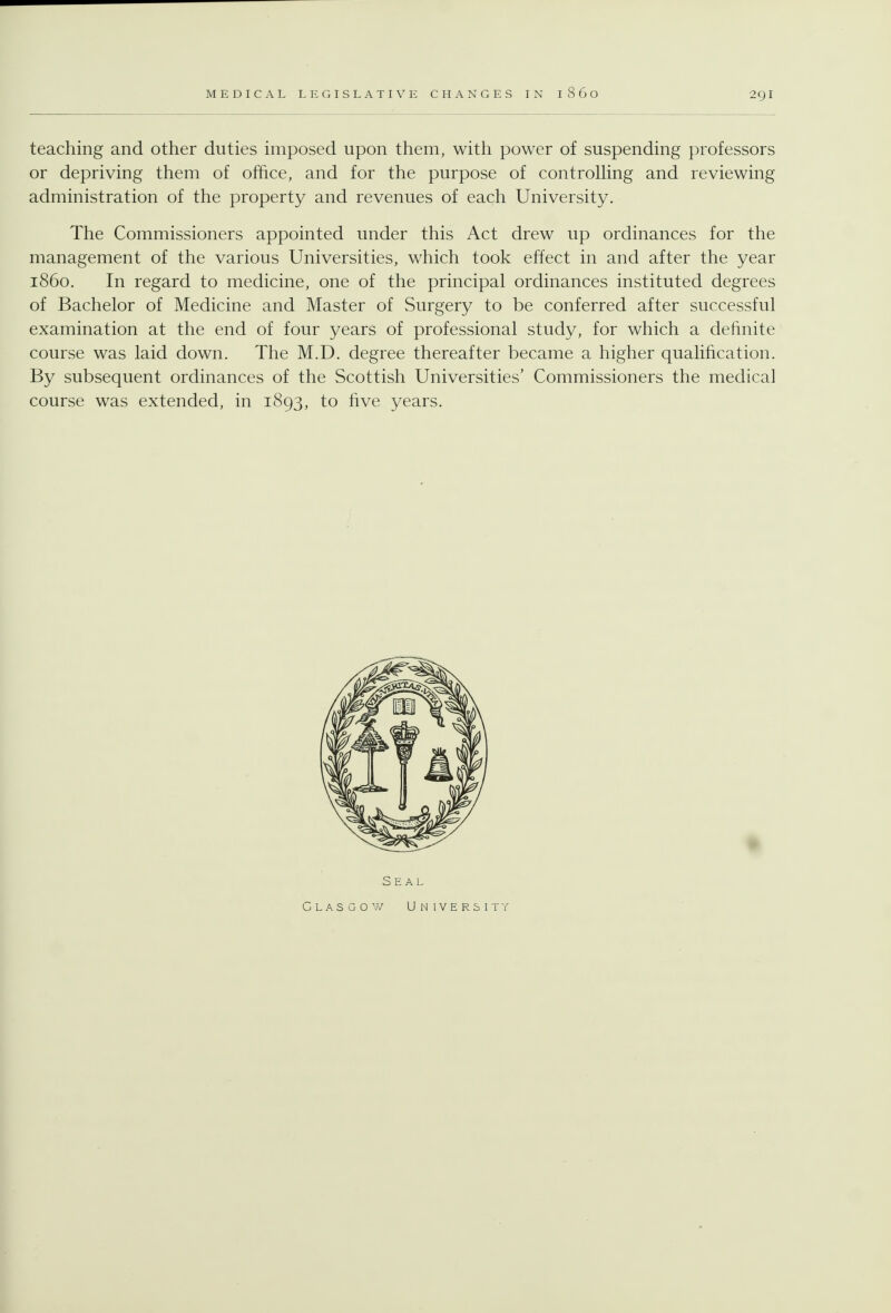 teaching and other duties imposed upon them, with power of suspending professors or depriving them of office, and for the purpose of controlHng and reviewing administration of the property and revenues of each University. The Commissioners appointed under this Act drew up ordinances for the management of the various Universities, which took effect in and after the year i860. In regard to medicine, one of the principal ordinances instituted degrees of Bachelor of Medicine and Master of Surgery to be conferred after successful examination at the end of four years of professional study, for which a definite course was laid down. The M.D. degree thereafter became a higher qualification. By subsequent ordinances of the Scottish Universities' Commissioners the medical course was extended, in 1893, to five years. Seal Glasgow University