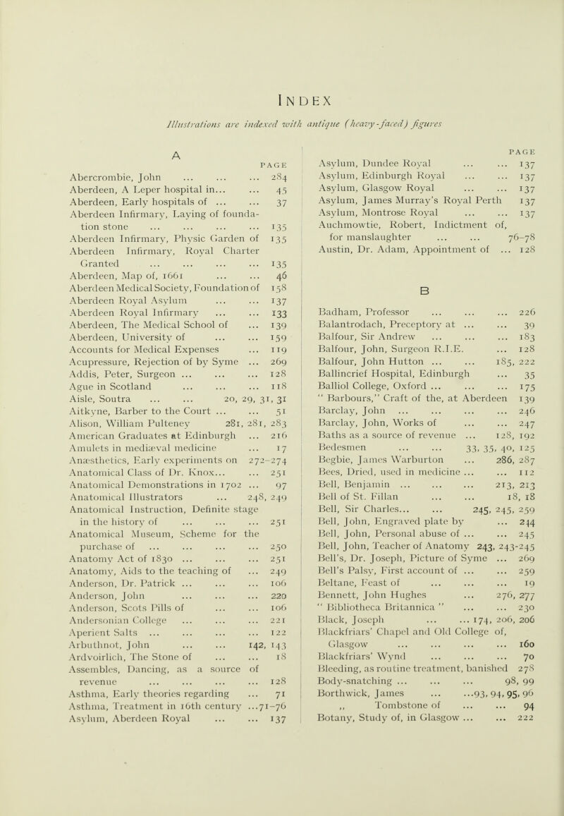 Index Illustrations are indexed with antique (heavy -faced) figures Abercrombie, John Aberdeen, A Leper hospital in... Aberdeen, Early hospitals of ... Aberdeen Infirmar}^ Laying of foimda tion stone Aberdeen Infirmary, Physic Garden of Aberdeen Infirmary, Royal Charter Granted Aberdeen, Map of, 1661 Aberdeen Medical Society, Foundation of Aberdeen Royal Asylum Aberdeen Royal Infirmary Aberdeen, The Medical School of Aberdeen, University of Accounts for Medical Expenses Acupressure, Rejection of b}^ Syme Addis, Peter, Surgeon ... Ague in Scotland Aisle, Soutra ... ... 20, 29, 31 Aitkyne, Barber to the Court ... Alison, William Pulteney 281, 28 American Graduates at Edinburgh Amulets in mediseval medicine Anaestlielics, Early experiments on Anatomical Class of Dr. Knox... Anatomical Demonstrations in 1702 Anatomical Illustrators ... 248, PAGE 284 43 37 135 135 135 46 158 137 133 139 159 119 269 128 118 . 31 51 2S3 216 17 274 251 97 249 Anatomical Instruction, Definite stage in the history of ... ... ... 251 Anatomical Museum, Scheme for the purchase of ... ... ... ... 250 Anatomy Act of 1830 ... ... ... 251 Anatomy, Aids to the teaching of ... 249 Anderson, Dr. Patrick ... ... ... 106 Anderson, John ... ... ... 220 Anderson, Scots Pills of ... ... 106 Andcrsonian College ... ... ... 221 Aperient Salts ... ... ... ... 122 Arbutliuot, John ... ... 142, 143 Ardvoirlich, The Stone of ... ... 18 Assembles, Dancing, as a source of revenue ... ... ... ... 128 Asthma, Early theories regarding ... 71 Asthma, Treatment in i6th century ...71-76 Asylum, Aberdeen Royal ... ... 137 PAGE Asylum, Dundee Royal ... ... 137 Asylum, Edinburgh Royal ... ... 137 Asylum, Glasgow Royal ... ... 137 Asylum, James Murray's Royal Perth 137 Asylum, Montrose Royal ... ... 137 Auchmowtie, Robert, Indictment of, for manslaughter ... ... 76-78 Austin, Dr. Adam, Appointment of ... 128 Badham, Professor ... ... ... 226 Balantrodach, Preceptory at ... ... 39 Balfour, Sir Andrew ... ... ... 1S3 Balfour, John, Surgeon R.I.E. ... 128 Balfour, John Hutton ... ... 185, 222 Ballincrief Hospital, Edinburgh ... 35 Balliol College, Oxford ... ... ... 175  Barbours, Craft of the, at Aberdeen 139 Barclay, John ... ... ... ... 246 Barclay, John, Works of ... ... 247 Baths as a source of revenue ... 128, 192 Bedesmen 33, 35, 40, 125 Begbie, James Warburton ... 286, 287 Bees, Dried, used in medicine ... ... 112 Bell, Benjamin ... ... ... 213, 213 Bell of St. Fillan 18, iS Bell, Sir Charles... ... 245, 245, 239 Bell, John, Engraved plate by ... 244 Bell, John, Personal abuse of ... ... 245 Bell, John, Teacher of Anatomy 243, 243-245 Bell's, Dr. Joseph, Picture of Syme ... 269 Bell's Palsy, First account of ... ... 259 Beltane, Feast of ... ... ... 19 Bennett, John Hughes ... 276, 277  Bibliotheca Britannica  ... ... 230 Black, Josepli ... ... 174, 206, 206 Blackfriars' Chap(>l and Old College of, Glasgow ... ... ... ... 160 Blackfriars' W'ynd ... ... ... 70 Bleeding, as routine treatment, banished 278 Body-snatching ... ... ... 98, 99 Borthwick, James ... ...93.94.95.96 Tombstone of ... ... 94 Botany, Study of, in Glasgow ... ... 222