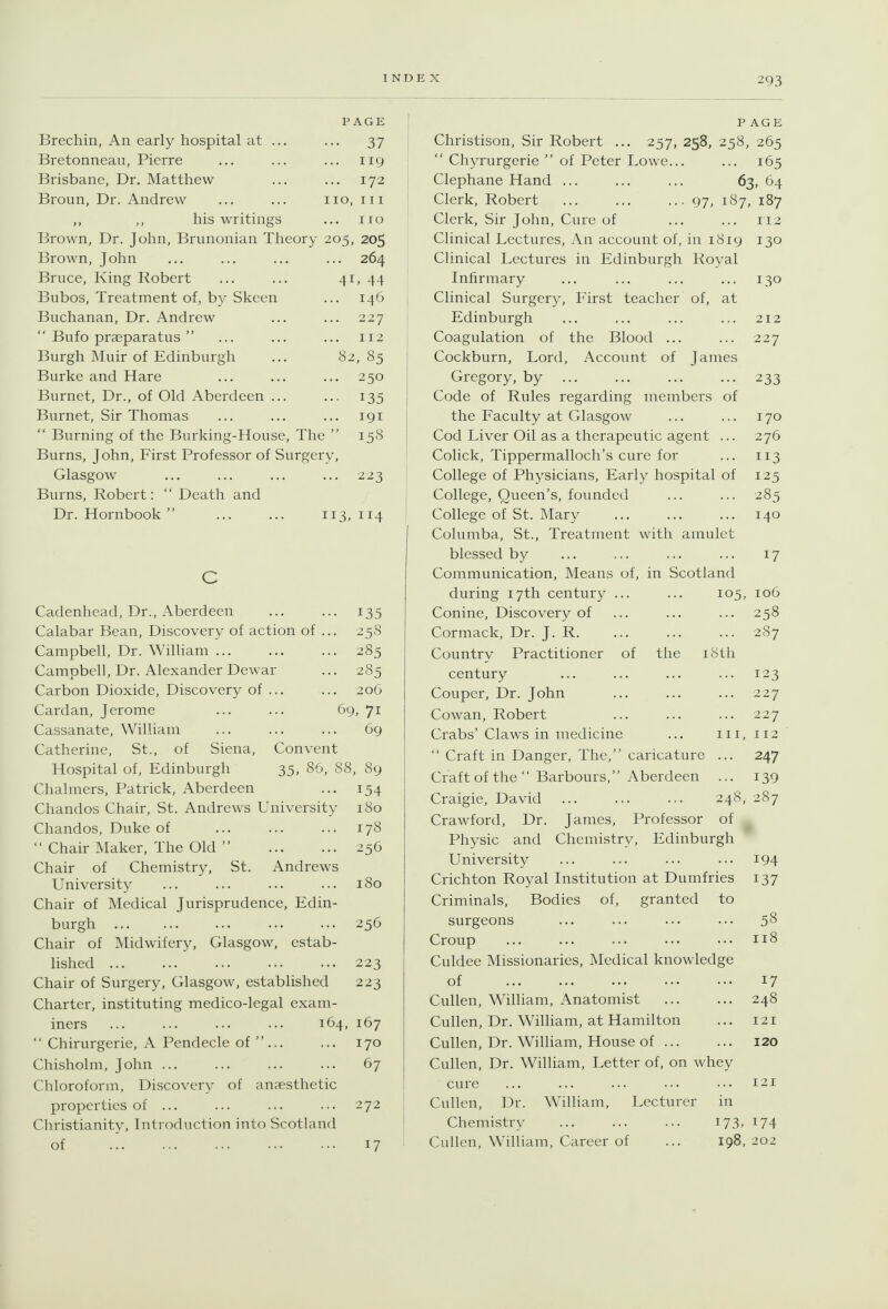 Brechin, An early hospital at .. Bretonneau, Pierre Brisbane, Dr. Matthew Broun, Dr. Andrew his writings: PAGE ••• 37 ... 119 ... 172 no. III 110 Brown, Dr. John, Brunonian Theory 205, 205 Brown, John ... ... ... ... 264 Bruce, King Robert ... ... 41, 44 Bubos, Treatment of, by Skcen ... 146 Buchanan, Dr. Andrew ... ... 227  Bufo pra^paratus  ... ... ... 112 Burgh Muir of Edinburgh ... 82, 85 Burke and Hare ... ... ... 250 Burnet, Dr., of Old Aberdeen ... ... 135 Burnet, Sir Thomas ... ... ... 191  Burning of the Burking-House, The  158 Burns, John, First Professor of Surgery, Glasgow ... ... ... ... 223 Burns, Robert: '' Death and Dr. Hornbook  ... ... 113,114 Cadenhead, Dr., Aberdeen ... ... 135 Calabar Bean, Discovery of action of ... 25S Campbell, Dr. William 285 Campbell, Dr. Alexander Dewar ... 285 Carbon Dioxide, Discovery of ... ... 206 Cardan, Jerome ... ... 69, 71 Cassanate, William ... ... ... 69 Catherine, St., of Siena, Convent Hospital of, Edinburgh 35, 86, 88, 89 Chalmers, Patrick, Aberdeen ... 154 Chandos Chair, St. Andrews University 180 Chandos, Duke of 178  Chair Maker, The Old  256 Chair of Chemistry, St. Andrews University ... ... ... ... 180 Chair of Medical Jurisprudence, Edin- burgh 256 Chair of Midwifery, Glasgow, estab- lished 223 Chair of Surgery, Glasgow, established 223 Charter, instituting medico-legal exam- iners ... ... ... ... 164, 167  Chirurgerie, A Pendecle of ... ... 170 Chisholm, John ... ... ... ... 67 Chloroform, Discovery of anaesthetic properties of ... ... ... ... 272 Christianity, Introduction into Scotland of 17 P AGE Cliristison, Sir Robert ... 257, 258, 258, 265  Chyrurgerie  of Peter Lowe... ... 165 Clephane Hand ... ... ... 63, 64 1 Clerk, Robert ... ... ..-97, 1S7, 187 Clerk, Sir John, Cure of ... ... 112 I Clinical Lectures, An account of, in 1819 130 Clinical Lectures in Edinburgh Royal Infirmary ... ... ... ... 130 1 Clinical Surgery, First teacher of, at j Edinburgh ... ... ... ... 212 i Coagulation of the Blood ... ... 227 Cockburn, Lord, Account of James Gregory, by 233 Code of Rules regarding members of the Faculty at Glasgow ... ... 170 Cod Liver Oil as a therapeutic agent ... 276 Colick, Tippermalloch's cure for ... 113 College of Physicians, Early hospital of 125 College, Queen's, founded ... ... 285 College of St. Mary ... ... ... 140 Columba, St., Treatment with amulet blessed by ... ... ... ... 17 Communication, Means of, in Scotland during 17th century ... ... 105, 106 Conine, Discovery of ... ... ... 258 Cormack, Dr. J. R 287 Country Practitioner of the i8tli century ... ... ... ... 123 Couper, Dr. John ... ... ... 227 Cowan, Robert ... ... ... 227 Crabs' Claws in medicine ... in, 112  Craft in Danger, The, caricature ... 247 Craft of the  Barbours, Aberdeen ... 139 Craigie, David ... ... ... 248, 287 Crawford, Dr. James, Professor of Physic and Chemistry, Edinburgh University ... ... ... ... 194 Crichton Royal Institution at Dumfries 137 Criminals, Bodies of, granted to surgeons ... ... ... ... 58 Croup ... ... ... ... ... 118 Culdee Missionaries, Medical knowledge of 17 Cullen, William, Anatomist ... ... 248 Cullen, Dr. William, at Hamilton ... 121 Cullen, Dr. William, House of 120 Cullen, Dr. William, Letter of, on whey cure 121 Cullen, Dr. William, Lecturer in Chemistry 173, 174 Cullen, William, Career of ... 198, 202