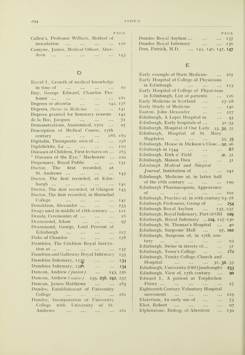 PAGE Cullen's, Professor William, Method of inoculation ... ... ... ... ii6 Cumyne, James, Medical Oflicer, Aber- deen ... ... ... ... ... 143 D David I., Growth of medical knowledge in time of ... ... ... ... 19 Day, George Edward, Chandos Pro- fessor ... ... ... ... ... 181 Degrees in absentia ... ... 142, 178 Degrees, Docius hi Medicina ... ... 141 Degrees granted for honorary reasons 142 de la Boe, Jacques ... ... ... 72 Demonstrations, Anatomical, 1702 ... 97 Description of Medical Course, 17th century 188, 189 Digitalin, Therapeutic uses of ... ... 258 Diphtherite, La ... ... ... ... 119 Diseases of Children, First lectures on ... 285  Diseases of the Eye, Mackenzie ... 229 Dispensary, Royal Public ... ... 131 Doctor, The first recorded, at St. Andrews ... ... ... ... 143 Doctor, The first recorded, at Edin- burgh ... ... ... ... ... 142 Doctor, The first recorded, at Glasgow 143 Doctor, The first recorded, in Marischal College ... ... ... ... 142 Donaldson, Alexander ... ... ... 155 Drugs used in middle of i8th century ... 121 Druids, Ceremonies of ... ... ... 18 Drummond, Adam ... 97 Drummond, George, Lord Provost of Edinburgh ... ... ... ... 127 Duke of Chandos ... ... ... 178 Dumfries, The Crichton Royal Institu- tion at ... ... ... ... ... 137 Dumfries and Galloway Royal Infirmary 135 Dumfries Infirmary, 177^ ... ... 134 Dumfries Infirmary, 17^1 ... ... 134 Duncan, Andrew (junior) ... 243, 256 Duncan, Andrew (senior) 235, 236, 242, 257 Duncan, James Matthews ... ... 285 Dundee, Establishment of University College 181 Dundee, Incorporation of University College with University of St. Andrews ... ... ... ... i8i PAGE Dundee Royal Asylum ... ... ... 137 Dundee Royal Infirmary ... ... 136 Dun, Patrick, M.D. ... 143, 146, 147, 147 E Early example of State Medicine ... 167 Early Hospital of College of Physicians in Edinburgh ... ... ... 125 Early Hospital of College of Physicians in Edinburgh, List of patients ... 126 Early Medicine in Scotland ... 17-28 Early Study of Medicine ... ... 140 Easton, John Alexander ... ... 227 Edinburgh, A Leper Hospital m ... 45 Edinburgh, Early hospitals of ... 31-35 Edinburgh, Hospital of Our Lady 33, 34, 35 Edinburgh, Hospital of St. Mary Magdalen 35, 35 Edinburgh, House in Dickson's Close...92, 96 Edinburgh in 1544 ... ... ... 63 Edinburgh, Kirk o' Field ... ]0, 31 Edinburgh, Maison Dieu ... ... 31 Edinburgh Medical and Surgical Journal, Institution of ... ... 242 Edinburgh, Medicine at, in latter half of the 18th century ... ... ... 199 Edinburgh Pharmacopoeia, Appearance of ... ... ... ... ... 192 Edinburgh, Practice at, in i6th century 63-78 Edinburgh Professors, Group of ... 254 Edinburgh Royal Asylum ... 137, 237 Edinburgh, Royal Infirmary, Part of Old 129 Edinburgh, Royal Infirmary ...124, 127-130 Edinburgh, St. Thomas's Hospital ... 40 Edinburgh, Surgeons' Hall ... 97, 102 Edinburgh, Surgeons of, in 17th cen- tury 93 Edinburgh, Swine in streets of... ... 51 Edinburgh, Town's College ... ... 1S2 Edinburgh, Trinity College, Church and Hospital 31. 32. 33 Edinburgh, University (Old Quadrangle) 233 Edinburgh, View of, 17th century ... 90 Edward I., A patient at Torphichen Priory ... ... ... ... ... 27 Eighteenth Century Voluntary Hospital movement ... ... ... ... 125 Elaterium, An early use of ... ... 73 Eliot, Robert ... ... ... ... 97 Elphinstone, Bishop, of Aberdeen ... 139