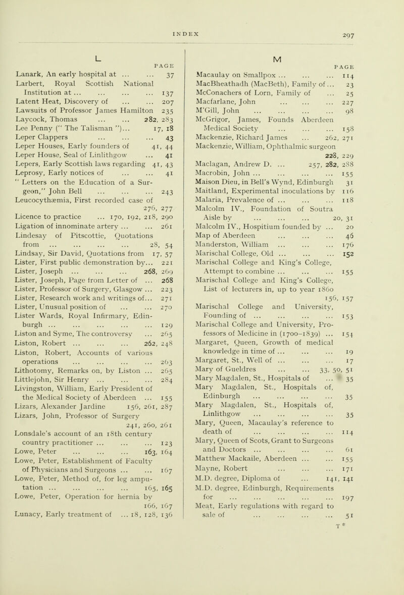 PAGE Lanark, An early hospital at ... ... 37 Larbert, Royal Scottish National Institution at ... ... ... ... 137 Latent Heat, Discovery of ... ... 207 Lawsuits of Professor James Hamilton 235 Laycock, Thomas ... ... 282, 283 Lee Penny ( The Talisman )... 17, 18 Leper Clappers ... ... ... 43 Leper Houses, Early founders of 4i» 44 Leper House, Seal of Linlithgow ... 41 Lepers, Early Scottish laws regarding 41, 43 Leprosy, Early notices of ... ... 41  Letters on the Education of a Sur- geon, John Bell ... ... ... 243 Leucocythaemia, First recorded case of 276, 277 Licence to practice ... 170, 192, 218, 290 Ligation of innominate artery ... ... 261 Lindesay of Pitscottie, Quotations from ... ... ... ... 28, 54 Lindsay, Sir David, Quotations from 17, 57 Lister, First public demonstration by... 221 Lister, Joseph ... ... ... 268, 269 Lister, Joseph, Page from Letter of ... 268 Lister, Professor of Surgery, Glasgow ... 223 Lister, Research work and writings of... 271 Lister, Unusual position of ... ... 270 Lister Wards, Royal Infirmary, Edin- burgh ... ... ... ... ... 129 Liston and Syme, The controversy ... 265 Liston, Robert ... ... ... 262, 248 Liston, Robert, Accounts of various operations ... ... ... ... 2O3 Lithotomy, Remarks on, by Liston ... 265 Littlejohn, Sir Henry ... ... ... 284 Livingston, William, Early President of the Medical Society of Aberdeen ... 155 Lizars, Alexander Jardine 156, 261, 287 Lizars, John, Professor of Surgery 241, 260, 261 Lonsdale's account of an i8th century country practitioner ... ... ... 123 Lowe, Peter ... ... ... 163, 164 Lowe, Peter, Establishment of Faculty of Physicians and Surgeons ... ... 167 Lowe, Peter, Method of, for leg ampu- tation ... ... ... ... 165, 165 Lowe, Peter, Operation for hernia by 166, 167 Lunacy, Early treatment of ... 18, 128, 136 M Macaulay on Smallpox ... MacBheathadh (MacBeth), Family of McConachers of Lorn, Family of Macfarlane, John M'Gill, John PAGE 114 • 23 • 25 227 98 McGrigor, James, Founds Aberdeen Medical Society ... ... ... 158 Mackenzie, Richard James ... 262,271 Mackenzie, William, Ophthalmic surgeon 228, 229 Maclagan, Andrew D. ... 257, 282, 288 Macrobin, John ... ... ... ... 155 Maison Dieu, in Bell's Wynd, Edinburgh 31 Maitland, Experimental inoculations by it6 Malaria, Prevalence of ... ... ... 118 Malcolm IV., Foundation of Soutra Aisle by ... ... ... 20, 31 Malcolm IV., Hospitium founded by ... 20 Map of Aberdeen ... ... ... 46 Manderston, William ... ... ... 176 Marischal College, Old ... ... ... 152 Marischal College and King's College, Attempt to combine ... ... ... 155 Marischal College and King's College, List of lecturers in, up to year i860 i5^J. 157 Marischal College and University, Founding of ... ... ... ... 153 Marischal College and University, Pro- fessors of Medicine in (i 700-1839) ... 154 Margaret, Queen, Growth of medical knowledge in time of ... ... ... 19 Margaret, St., Well of 17 Mary of Gueldres ... ... 33, 50, 51 Mary Magdalen, St., Hospitals of ... 35 Mary Magdalen, St., Hospitals of, Edinburgh ... ... ... ... 35 Mary Magdalen, St., Hospitals of, Linlithgow ... ... ... ... 35 Mary, Queen, Macaulay's reference to death of ... ... ... ... 114 Mary, Queen of Scots, Grant to Surgeons and Doctors ... ... ... ... 61 Matthew Mackaile, Aberdeen ... ... 155 Mayne, Robert ... ... ... 171 M.D. degree. Diploma of ... 141, 141 M.D. degree, Edinburgh, Requirements for ... ... ... ... ... 197 Meat, Early regulations with regard to sale of ... ... ... ... 51