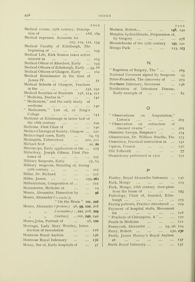 PAGE Medical course, 17th century, Descrip- tion of 188, 189 Medical expenses, Accounts for 107, 119, 121, 154 Medical Faculty of Edinburgh, The beginning of ... ... ... ... 195 Medical Life, Kirk Session takes active interest in ... ... ... ... 163 Medical Officer of Aberdeen, Early ... 143 Medical Officers of Edinburgh, Early ...54, 88 Medical Officers of Glasgow, Early ... 162 Medical Renaissance in the time of James IV. ... ... ... ... 51 Medical Schools of Glasgow, Teachers in the ... ... ... ... 231, 232 Medical Societies of Students 158, 214, 221  Medicina, Doctus in  ... ... 141 Mediciners, and the early study of medicine ... ... ... ... 140 Mediciners,  List of, at King's College ... ... ... ... 143 Medicine at Edinburgh in latter half of the 18th century ... ... ... 199 Medicine, First Chair of ... ... 140 Medico-Chirurgical Society, Glasgow ... 221 Medico-legal cases, Early ... 64, 65 Meningitis, Tuberculous ... 201, 211 Michael Scot ... ... ... 20, 20 Microscope, Early application of the ... 275 Midwifery, Joseph Gibson, First Pro- fessor of ... ... ... ... 197 Military Surgeons, Early ... 27, 63 Military surgeons. Standing of, during 17th century ... ... ... ... 107 Millar, Dr. Richard 227 Miller, James ... ... ... 259,260 Mithridatium, Composition of ... ... iii Monasteries, Medicine at ... ... 19 Monro, Alexander, Dissection by ... 96 Monro, Alexander (seciiiuins),  On the Brain  loi, 206 Monro, Alexander (primus) 98, 99, loo, 268 „ ,, fsecundusJ ...loi, 208, 2og (iertins) ...101,240,240 Monro,John, Portrait of ... 98, 100 Montagu, Lady Mary Wortley, Intro- duction of inoculation ... ... 116 Montrose Royal Asylum ... ... 136 Montrose Royal Infirmary ... ... 136 Moray, See of. Early hospitals of ... 37 PAGE Morison, Robert... ... ... 148, 149 Morphia hydrochlorate. Preparation of, by Gregory 278 Mountebanks of the 17th century 190, 191 Mungo Park ... ... ... 123, 123 N  Napoleon of Surgery, The ... ... 265 National Covenant signed by Surgeons 93 Nitro-Prussides, The discovery of ... 279 Northern Infirmary, Inverness ... 136 Notification of Infectious Disease, Early example of ... ... ... 82 Amputation, of 265  Observations o Liston's  Observation on extraction diseased ovaria  ... ... ... 261 Obstetric forceps, Simpson's ... ... 274 Obstetrician, Dr. William Smellie, The 173 Obstetrics, Practical instruction in ... 131 Ogston, Francis ... ... ... 156 Old Tolbooth 77 Ovariotomy performed in 1701 ... 172 Paisley, Royal Alexandra Infirmary ... 136 Park, Mungo 123 Park, Mungo, i8th century door-plate from the house of ... ... ... 123 Pathology, Chair of, founded, Edin- burgh 275 Paying patients. Practice introduced ... 129 Payment of hospital staffs. Movement for 128  Pendecle of Chirurgerie, A ... ... 170 Pearls in Medicine ... ... ... m Pennycuik, Alexander 93. 96, 109 Perry, Robert 230, 230 Perth, James Murray's Royal Asylum at 137 Perth Royal Infirmary 137