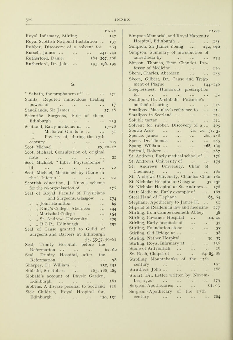 PAGE Royal Infirmary, Stirling ... ... 137 Royal Scottish National Institution ... 137 Rubber, Discovery of a solvent for 265 Russell, James ... ... ... 241, 242 Rutherford, Daniel ... 185, 207, 208 Rutherford, Dr. John ... 195, 196, 199  Sabath, the prophaners of  ... ... 171 Saints, Reputed miraculous healing powers of ... ... ... ... 17 Sandilands, Sir James ... ... 27, 28 Scientific Surgeons, First of them, Edinburgh ... ... ... ... 213 Scotland, Early medicine in ... 17-28 Mediaeval Guilds in ... ... 51 Poverty of, during the 17th century ... ... ... ... 105 Scot, Michael 20, 20-22 Scot, Michael, Consultation of, original note ... ... ... ... ... 21 Scot, Michael,  Liber Physionomiae  of 20 Scot, Michael, Mentioned by Dante in the  Inferno  ... ... ... 22 Scottish education, J. Knox's scheme for the re-organisation of ... ... 176 Seal of Royal Faculty of Physicians and Surgeons, Glasgow ... 174 ,, John Hamilton ... ... 69 ,, King's College, Aberdeen ... 144 ,, Marischal College ... ... 154 ,, St. Andrews University ... 179 „ R.C.P., Edinburgh 192 Seal of Cause granted to Guild of Surgeons and Barbers at Edinburgh 55. 55-57. 59-61 Seal, Trinity Hospital, before the Reformation ... ... ... 62, 62 Seal, Trinity Hospital, after the Reformation ... ... ... ... 78 Sharpey, Dr. William 252, 253 Sibbald, Sir Robert ... 185, 188, 189 Sibbald's account of Physic Garden, Edinburgh ... ... ... ... 183 Sibbens, A disease peculiar to Scotland 118 Sick Children, Royal Hospital for, Edinburgh 130, 131 PAGE Simpson Memorial, and Royal Maternity Hospital, Edinburgh ... ... ... 131 Simpson, Sir James Young ... 272, 272 Simpson, Summary of introduction of anaesthesia by ... ... ... 273 Simson, Thomas, First Chandos Pro- fessor of Medicine ... ... ... 179 Skene, Charles, Aberdeen ... ... 155 Skeen, Gilbert, Dr., Cause and Treat- ment of Plague ... ... 144-146 Sleeplessness, Humorous prescription for ... ... ... ... ... 52 Smallpox, Dr. Archibald Pitcairne's method of curing ... ... 115 Smallpox, Macaulay's reference to ... 114 Smallpox in Scotland ... ... ... 114 Soluble tartar ... ... ... ... 122 Solvent for rubber, Discovery of a ... 265 Soutra Aisle ... ... 20, 29, 31, 31 Spence, James ... ... ... 260, 288 Spens, Dr. Thomas ... ... ... 285 Spang, WiUiam ... ... ... 168, 169 Spittall, Robert 287 St. Andrews, Early medical school of ... 176 St. Andrews, University of ... ... 175 St. Andrews University, Chair of Chemistry ... ... ... ... 180 St. Andrews University, Chandos Chair 180 St. Nicholas Hospital at Glasgow 37, 132 St. Nicholas Hospital at St. Andrews ... 176 State Medicine, Early example of ... 167 Steel Hand of Clephane ... 63, 64 Stephane, Apothecary to James 11. ... 52 Stipend of Readers in law and medicine 177 Stirling, from Cambuskenneth Abbey 38 Stirling, Cowane's Hospital ... 40, 40 Stirling, Early hospitals of ... ... 37 Stirling, Foundation stone ... ... 37 Stirling, Old Bridge at 38 Stirling, Nether Hospital ... 39, 39 Stirling, Royal Infirmary at ... ... 136 Stone of Ardvoirlich ... ... ... 18 St. Roch, Chapel of 84, 85, 88 Strolling Mountebanks of the 17th century ... ... ... ... 191 Struthers, John 288 Stuart, Dr., Letter written by, Novem- ber, 1720 ... ... ... ... 179 Surgeon-Apothecaries ... ... 61, 93 Surgeon - Apothecary of the 17th century ... ... ... .•• 104