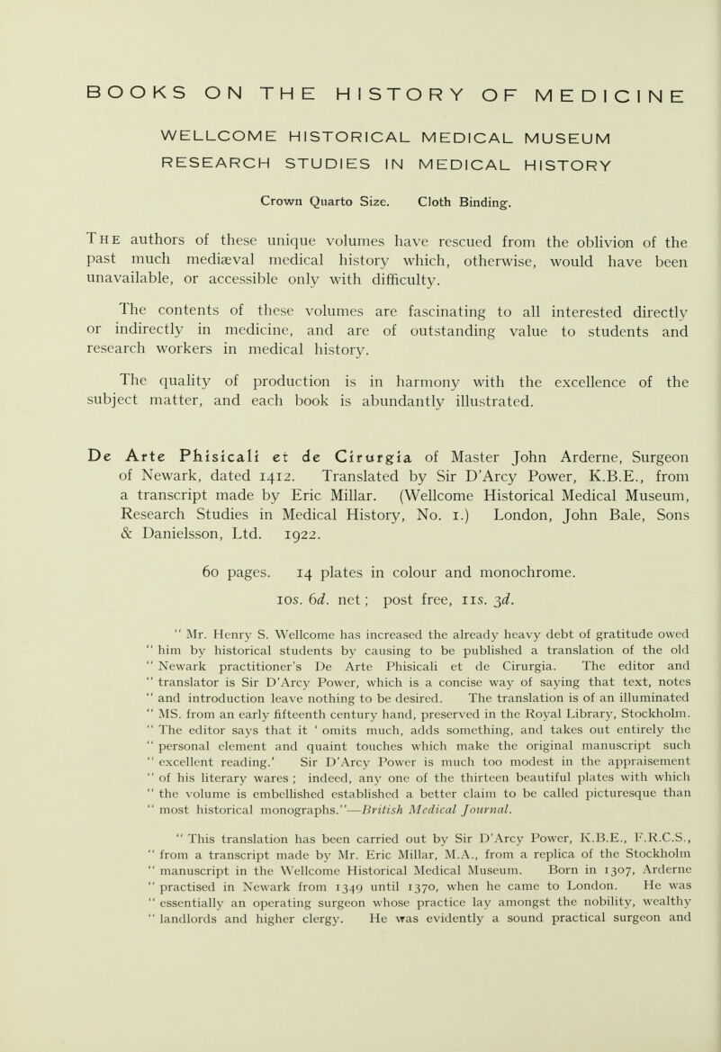 BOOKS ON THE HISTORY OF MEDICINE WELLCOME HISTORICAL MEDICAL MUSEUM RESEARCH STUDIES IN MEDICAL HISTORY Crown Quarto Size. Cloth Binding-. The authors of these unique volumes have rescued from the oblivion of the past much mediaeval medical history which, otherwise, would have been unavailable, or accessible only with difficulty. The contents of these volumes are fascinating to all interested directly or indirectly in medicine, and are of outstanding value to students and research workers in medical history. The quahty of production is in harmony with the excellence of the subject matter, and each book is abundantly illustrated. De Arte Phisicali et de Cirufgia of Master John Arderne, Surgeon of Newark, dated 1412. Translated by Sir D'Arcy Power, K.B.E., from a transcript made by Eric Millar. (Wellcome Historical Medical Museum, Research Studies in Medical History, No. i.) London, John Bale, Sons & Danielsson, Ltd. 1922. 60 pages. 14 plates in colour and monochrome, los. 6d. net; post free, lis. ^d.  Mr. Henry S. Wellcome has increased the already heavy debt of gratitude owed  him by historical students by causing to be published a translation of the old  Newark practitioner's De Arte Phisicali et de Cirurgia. The editor and  translator is Sir D'Arcy Power, which is a concise way of saying that text, notes  and introduction leave nothing to be desired. The translation is of an illuminated  MS. from an early fifteenth century hand, preserved in the Royal Library, Stockholm.  The editor says that it ' omits much, adds something, and takes out entirely the  personal element and quaint touches which make the original manuscript such  excellent reading.' Sir D'Arcy Power is much too modest in the appraisement  of his literary wares ; indeed, any one of the thirteen beautiful plates with which  the volume is embellished established a better claim to be called picturesque than  most historical monographs.—British Medical Journal.  This translation has been carried out by Sir D'Arcy Power, K.B.E., F.R.C.S.,  from a transcript made by Mr. Eric Millar, M.A., from a replica of the Stockholm  manuscript in the Wellcome Historical Medical Museum. Born in 1307, Arderne  practised in Newark from 1349 until 1370, when he came to London. He was  essentially an operating surgeon whose practice lay amongst the nobility, wealthy  landlords and higher clergy. He was evidently a sound practical surgeon and