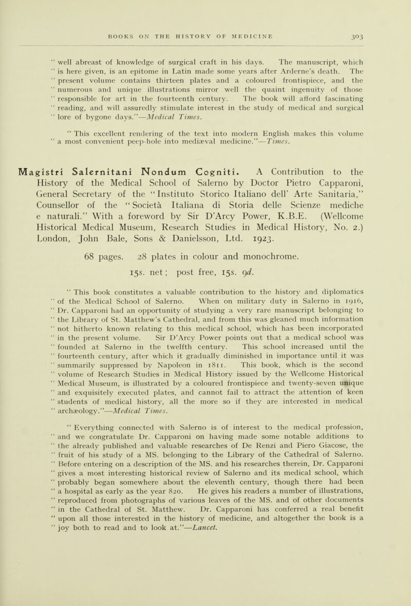  well abreast of knowledge of surgical craft in his days. The manuscript, which  is here given, is an epitome in Latin made some years after Arderne's death. The  present volume contains thirteen plates and a coloured frontispiece, and the  numerous and unique illustrations mirror well the quaint ingenuity of those  responsible for art in the fourteenth century. The book will afford fascinating  reading, and will assuredly stimulate interest in the study of medical and surgical  lore of bygone days.—Medical Times.  This excellent rendering of the text into modern English makes this volume  a most convenient peep-hole into mediaeval medicine.—Times. Magistfi Salernitani Nondwm Cogniti* A Contribution to the History of the Medical School of Salerno by Doctor Pietro Capparoni, General Secretary of the  Instituto Storico Italiano dell' Arte Sanitaria, Counsellor of the  Societa Italiana di Storia delle Scienze mediche e naturali. With a foreword by Sir D'Arcy Power, K.B.E. (Wellcome Historical Medical Museum, Research Studies in Medical History, No. 2.) London, John Bale, Sons & Danielsson, Ltd. 1923. 68 pages. 28 plates in colour and monochrome. 15s. net; post free, 15s. (^d.  This book constitutes a valuable contribution to the history and diplomatics  of the Medical School of Salerno. When on military duty in Salerno in 1916, Dr. Capparoni had an opportunity of studying a very rare manuscript belonging to  the Library of St. Matthew's Cathedral, and from this was gleaned much information  not hitherto known relating to this medical school, which has been incorporated  in the present volume. Sir D'Arcy Power points out that a medical school was  founded at Salerno in the twelfth century. This school increased until the  fourteenth century, after which it gradually diminished in importance until it was  summarily suppressed by Napoleon in 1811. This book, which is the second  volume of Research Studies in Medical History issued by the Wellcome Historical  Medical Museum, is illustrated by a coloured frontispiece and twenty-seven unique  and exquisitely executed plates, and cannot fail to attract the attention of keen  students of medical history, all the more so if they are interested in medical  archaeology.—Medical Times.  Everything connected with Salerno is of interest to the medical profession,  and we congratulate Dr. Capparoni on having made some notable additions to  the already published and valuable researches of De Renzi and Piero Giacose, the  fruit of his study of a MS. belonging to the Library of the Cathedral of Salerno.  Before entering on a description of the MS. and his researches therein, Dr. Capparoni  gives a most interesting historical review of Salerno and its medical school, which  probably began somewhere about the eleventh century, though there had been  a hospital as early as the year 820. He gives his readers a number of illustrations,  reproduced from photographs of various leaves of the MS. and of other documents  in the Cathedral of St. Matthew. Dr. Capparoni has conferred a real benefit  upon all those interested in the history of medicine, and altogether the book is a joy both to read and to look at.—Lancet.