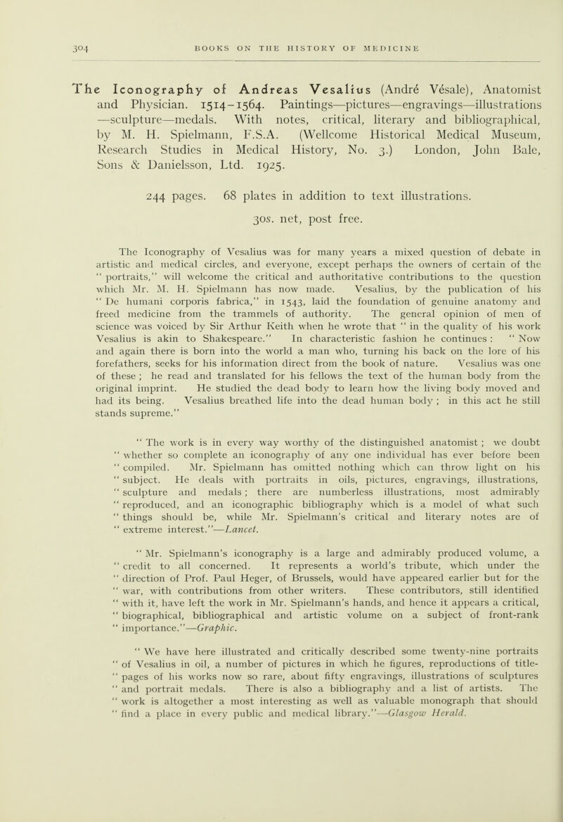 The Iconography of Andreas Vesalius (Andre Vesale), Anatomist and Physician. 1514-1564. Paintings—pictures—engravings—illustrations —sculpture—medals. With notes, critical, literary and bibliographical, by M. H. Spielmann, F.S.A. (Wellcome Historical Medical Museum, Research Studies in Medical History, No. 3.) London, John Bale, Sons & Danielsson, Ltd. 1925. 244 pages. 68 plates in addition to text illustrations. 30S. net, post free. The Iconography of Vesahus was for many years a mixed question of debate in artistic and medical circles, and everyone, except perhaps the owners of certain of the  portraits, will welcome the critical and authoritative contributions to the question which Mr. M. H. Spielmann has now made. Vesalius, by the publication of his  De humani corporis fabrica, in 1543, laid the foundation of genuine anatomy and freed medicine from the trammels of authority. The general opinion of men of science was voiced by Sir Arthur Keith when he wrote that  in the quality of his work Vesalius is akin to Shakespeare. In characteristic fashion he continues :  Now and again there is born into the world a man who, turning his back on the lore of his forefathers, seeks for his information direct from the book of nature. Vesalius was one of these ; he read and translated for his fellows the text of the human body from the original imprint. He studied the dead body to learn how the living body moved and had its being. Vesalius breathed life into the dead human body ; in this act he still stands supreme.  The v/ork is in every way worthy of the distinguished anatomist ; we doubt  whether so complete an iconography of any one individual has ever before been  compiled. Mr. Spielmann has omitted nothing which can throw light on his  subject. He deals with portraits in oils, pictures, engravings, illustrations,  sculpture and medals ; there are numberless illustrations, most admirably  reproduced, and an iconographic bibliography which is a model of what such  things should be, while Mr. Spielmann's critical and literary notes are of  extreme interest.-—Lancet.  Mr. Spielmann's iconography is a large and admirably produced volume, a  credit to all concerned. It represents a world's tribute, which under the  direction of Prof. Paul Heger, of Brussels, would have appeared earlier but for the  war, with contributions from other writers. These contributors, still identified  with it, have left the work in Mr. Spielmann's hands, and hence it appears a critical,  biographical, bibliographical and artistic volume on a subject of front-rank  importance.—Graphic.  We have here illustrated and critically described some twenty-nine portraits  of Vesalius in oil, a number of pictures in which he figures, reproductions of title-  pages of his works now so rare, about fifty engravings, illustrations of sculptures  and portrait medals. There is also a bibliography and a list of artists. The  work is altogether a most interesting as well as valuable monograph that should  find a place in every public and medical library.—Glasgow Herald.
