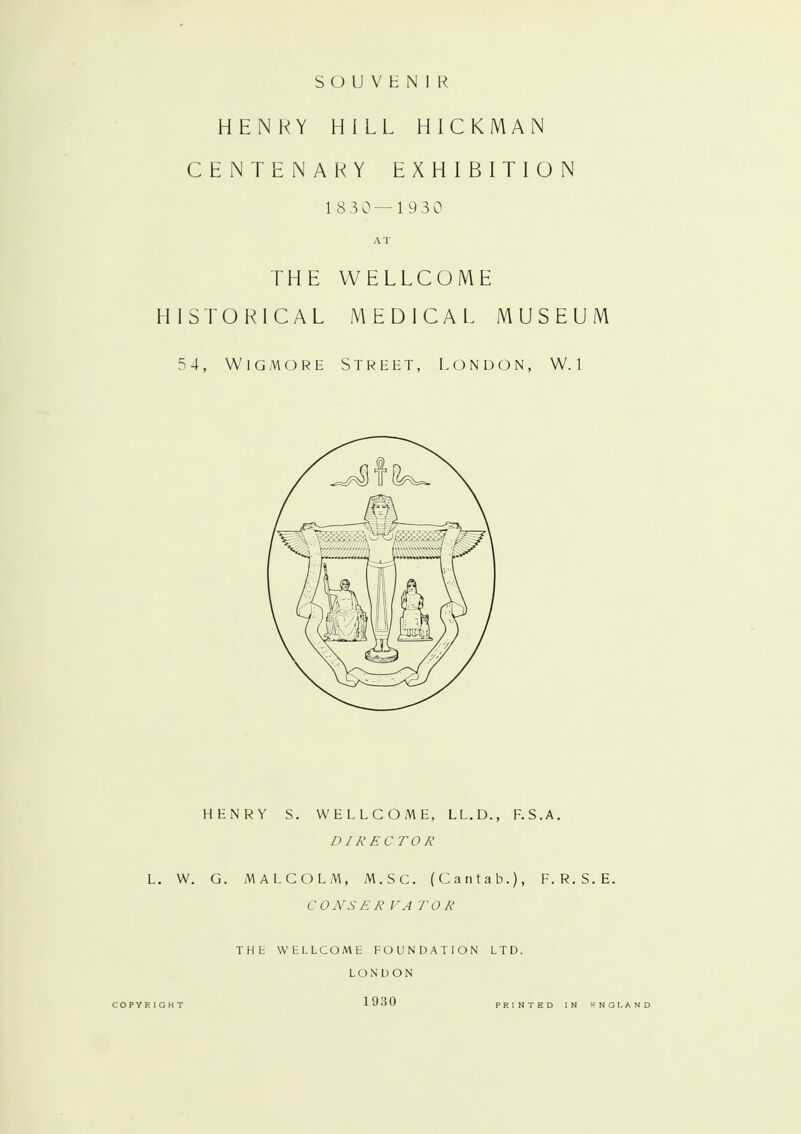 SOUVENIR HENRY HILL HICKMAN CENTENARY EXHIBITION 1830 — 1 930 AT THE WELLCOME HISTORICAL MEDICAL MUSEUM 5 4, Wig mo re Street, London, W. l HENRY S. WELLCOME, LL.D., F.S.A. DIRECTOR L. W. G. MALCOLM, M.SC. (Cantab.), F. R. S. E. CONSERVATOR THE WtLLCOME FOUNDATION LTD. LONDON COPYRIGHT 1930 PRINTED IN FNGLAND