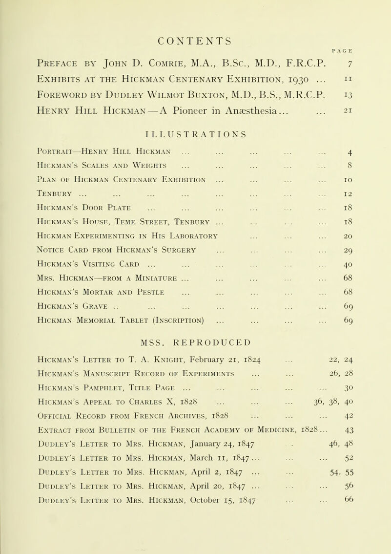 CONTENTS PAGE Preface by John D. Comrie, M.A., B.Sc, M.D., F.R.C.P. 7 Exhibits at the Hickman Centenary Exhibition, 1930 ... n Foreword by Dudley Wilmot Buxton, M.D., B.S., M.R.C.P. 13 Henry Hill Hickman—A Pioneer in Anaesthesia... ... 21 ILLUSTRATIONS Portrait—Henry Hill Hickman ... ... ... ... ... 4 Hickman's Scales and Weights ... ... ... ... ... 8 Plan of Hickman Centenary Exhibition ... ... ... ... 10 Tenbury ... ... ... ... ... ... ... ... 12 Hickman's Door Plate ... ... ... ... ... ... 18 Hickman's House, Teme Street, Tenbury ... ... ... ... 18 Hickman Experimenting in His Laboratory ... ... ... 20 Notice Card from Hickman's Surgery ... ... ... ... 29 Hickman's Visiting Card ... ... ... ... ... ... 40 Mrs. Hickman—from a Miniature ... ... ... ... ... 68 Hickman's Mortar and Pestle ... ... ... ... ... 68 Hickman's Grave .. ... ... ... ... ... ... 69 Hickman Memorial Tablet (Inscription) ... ... ... ... 69 MSS. REPRODUCED Hickman's Letter to T. A. Knight, February 21, 1824 ... 22, 24 Hickman's Manuscript Record of Experiments ... ... 26, 28 Hickman's Pamphlet, Title Page ... ... ... ... ... 30 Hickman's Appeal to Charles X, 1828 ... ... ... 36, 38, 40 Official Record from French Archives, 1828 ... ... ... 42 Extract from Bulletin of the French Academy of Medicine, 1828... 43 Dudley's Letter to Mrs. Hickman, January 24, 1847 . . 46, 48 Dudley's Letter to Mrs. Hickman, March 11, 1847... ... ... 52 Dudley's Letter to Mrs. Hickman, April 2, 1847 -•• ■•• 54-55 Dudley's Letter to Mrs. Hickman, April 20, 1847 ... ... ... 56 Dudley's Letter to Mrs. Hickman, October 15, 1847 ... ... 66