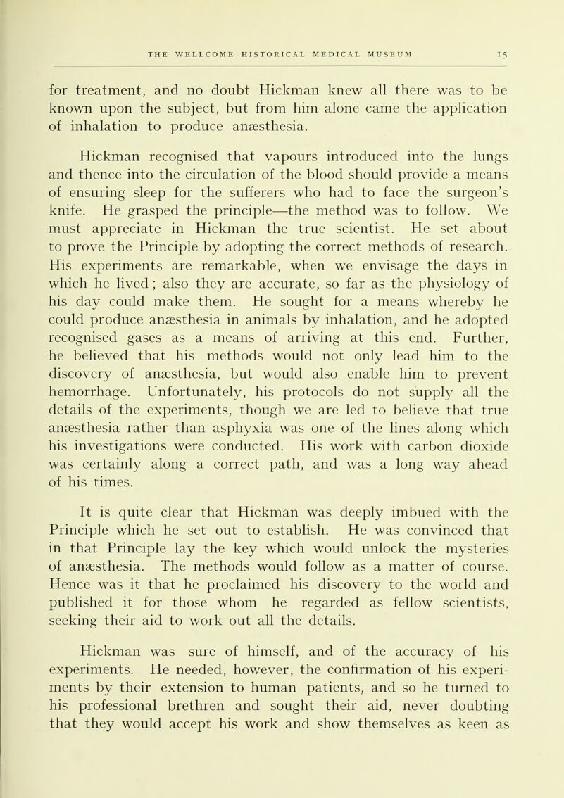 for treatment, and no doubt Hickman knew all there was to be known upon the subject, but from him alone came the application of inhalation to produce anaesthesia. Hickman recognised that vapours introduced into the lungs and thence into the circulation of the blood should provide a means of ensuring sleep for the sufferers who had to face the surgeon's knife. He grasped the principle—the method was to follow. We must appreciate in Hickman the true scientist. He set about to prove the Principle by adopting the correct methods of research. His experiments are remarkable, when we envisage the days in which he lived ; also they are accurate, so far as the physiology of his day could make them. He sought for a means whereby he could produce anaesthesia in animals by inhalation, and he adopted recognised gases as a means of arriving at this end. Further, he believed that his methods would not only lead him to the discovery of anaesthesia, but would also enable him to prevent hemorrhage. Unfortunately, his protocols do not supply all the details of the experiments, though we are led to believe that true anaesthesia rather than asphyxia was one of the lines along which his investigations were conducted. His work with carbon dioxide was certainly along a correct path, and was a long way ahead of his times. It is quite clear that Hickman was deeply imbued with the Principle which he set out to establish. He was convinced that in that Principle lay the key which would unlock the mysteries of anaesthesia. The methods would follow as a matter of course. Hence was it that he proclaimed his discovery to the world and published it for those whom he regarded as fellow scientists, seeking their aid to work out all the details. Hickman was sure of himself, and of the accuracy of his experiments. He needed, however, the confirmation of his experi- ments by their extension to human patients, and so he turned to his professional brethren and sought their aid, never doubting that they would accept his work and show themselves as keen as