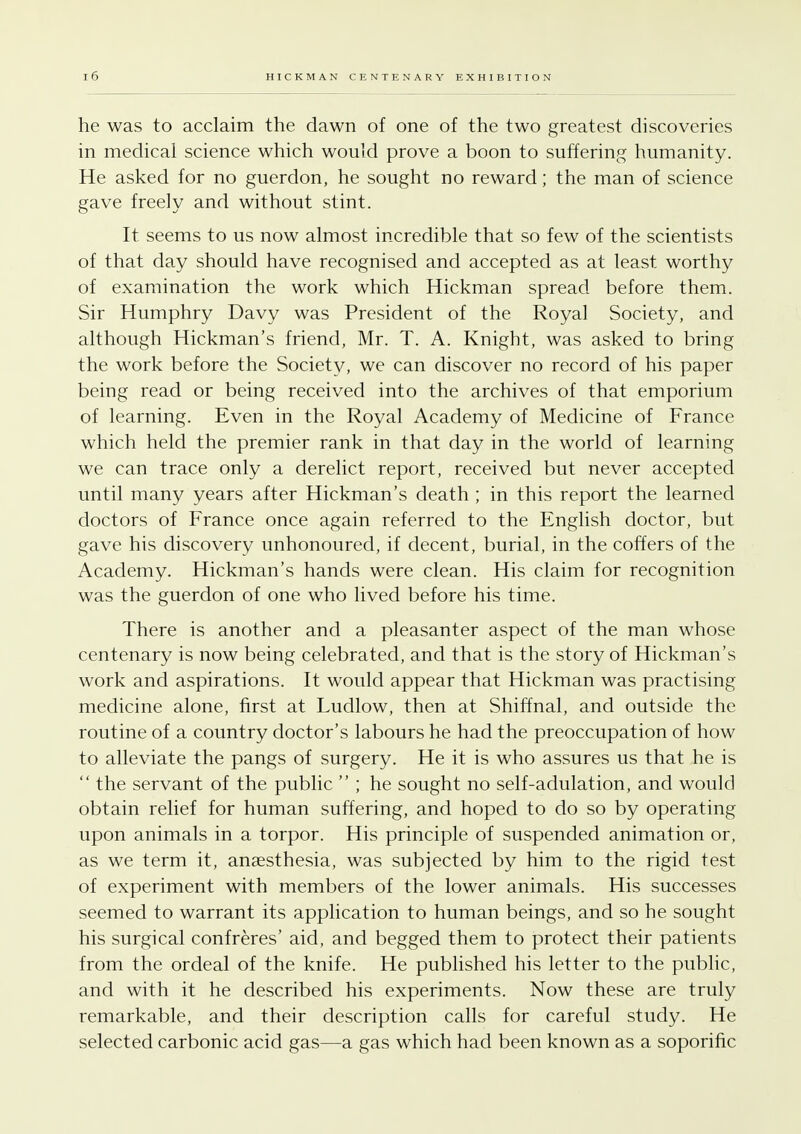 he was to acclaim the dawn of one of the two greatest discoveries in medical science which would prove a boon to suffering humanity. He asked for no guerdon, he sought no reward; the man of science gave freely and without stint. It seems to us now almost incredible that so few of the scientists of that day should have recognised and accepted as at least worthy of examination the work which Hickman spread before them. Sir Humphry Davy was President of the Royal Society, and although Hickman's friend, Mr. T. A. Knight, was asked to bring the work before the Society, we can discover no record of his paper being read or being received into the archives of that emporium of learning. Even in the Royal Academy of Medicine of France which held the premier rank in that day in the world of learning we can trace only a derelict report, received but never accepted until many years after Hickman's death ; in this report the learned doctors of France once again referred to the English doctor, but gave his discovery unhonoured, if decent, burial, in the coffers of the Academy. Hickman's hands were clean. His claim for recognition was the guerdon of one who lived before his time. There is another and a pleasanter aspect of the man whose centenary is now being celebrated, and that is the story of Hickman's work and aspirations. It would appear that Hickman was practising medicine alone, first at Ludlow, then at Shiffnal, and outside the routine of a country doctor's labours he had the preoccupation of how to alleviate the pangs of surgery. He it is who assures us that he is  the servant of the public  ; he sought no self-adulation, and would obtain relief for human suffering, and hoped to do so by operating upon animals in a torpor. His principle of suspended animation or, as we term it, anaesthesia, was subjected by him to the rigid test of experiment with members of the lower animals. His successes seemed to warrant its application to human beings, and so he sought his surgical confreres' aid, and begged them to protect their patients from the ordeal of the knife. He published his letter to the public, and with it he described his experiments. Now these are truly remarkable, and their description calls for careful study. He selected carbonic acid gas—a gas which had been known as a soporific