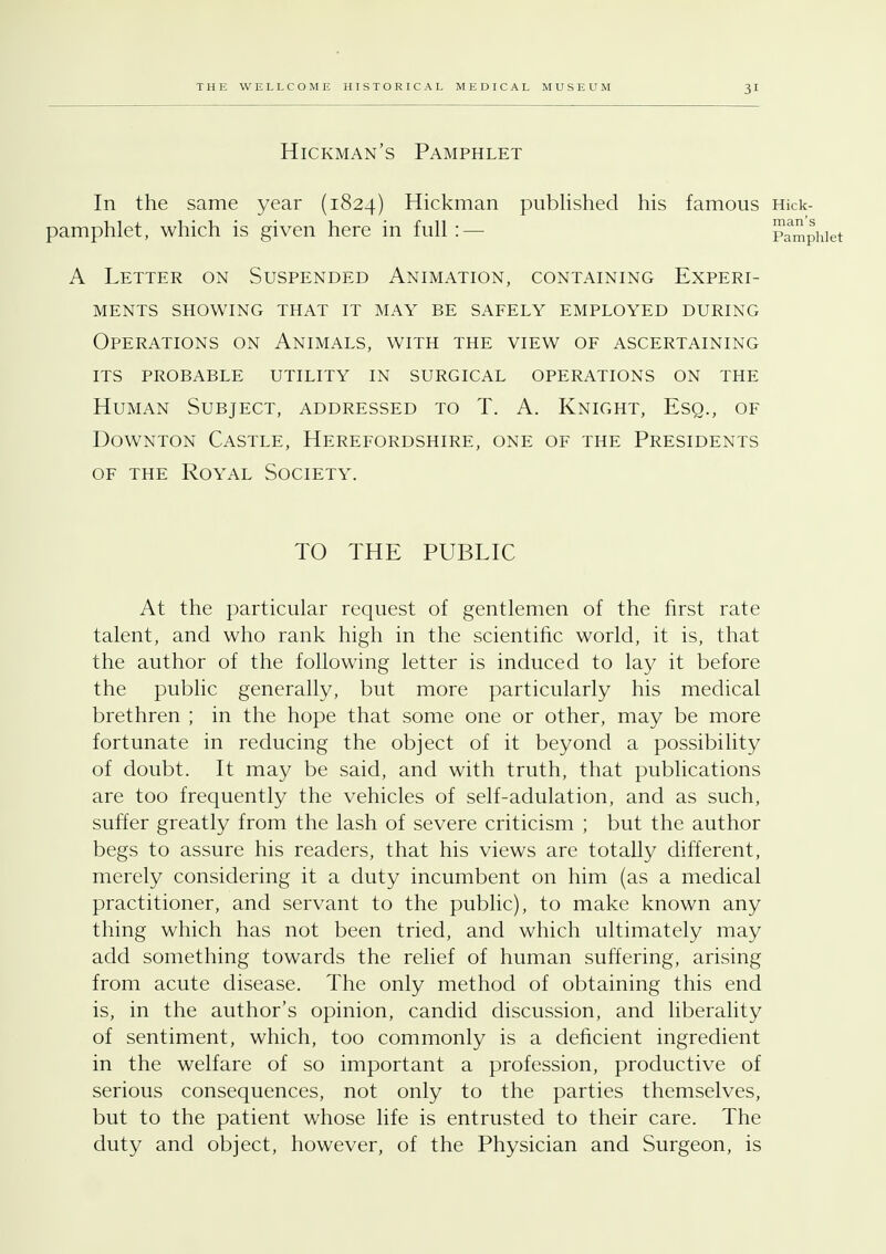 Hickman's Pamphlet In the same year (1824) Hickman published his famous Hick- pamphlet, which is given here in full:— A Letter on Suspended Animation, containing Experi- ments SHOWING THAT IT MAY BE SAFELY EMPLOYED DURING Operations on Animals, with the view of ascertaining its probable utility in surgical operations on the Human Subject, addressed to T. A. Knight, Esq., of Downton Castle, Herefordshire, one of the Presidents of the Royal Society. TO THE PUBLIC At the particular request of gentlemen of the first rate talent, and who rank high in the scientific world, it is, that the author of the following letter is induced to lay it before the public generally, but more particularly his medical brethren ; in the hope that some one or other, may be more fortunate in reducing the object of it beyond a possibility of doubt. It may be said, and with truth, that publications are too frequently the vehicles of self-adulation, and as such, suffer greatly from the lash of severe criticism ; but the author begs to assure his readers, that his views are totally different, merely considering it a duty incumbent on him (as a medical practitioner, and servant to the public), to make known any thing which has not been tried, and which ultimately may add something towards the relief of human suffering, arising from acute disease. The only method of obtaining this end is, in the author's opinion, candid discussion, and liberality of sentiment, which, too commonly is a deficient ingredient in the welfare of so important a profession, productive of serious consequences, not only to the parties themselves, but to the patient whose life is entrusted to their care. The duty and object, however, of the Physician and Surgeon, is