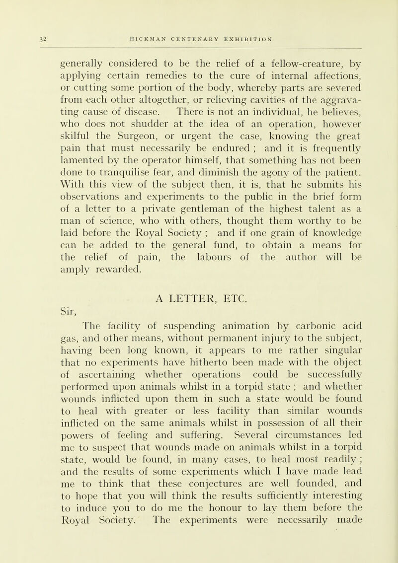 generally considered to be the relief of a fellow-creature, by applying certain remedies to the cure of internal affections, or cutting some portion of the body, whereby parts are severed from each other altogether, or relieving cavities of the aggrava- ting cause of disease. There is not an individual, he believes, who does not shudder at the idea of an operation, however skilful the Surgeon, or urgent the case, knowing the great pain that must necessarily be endured ; and it is frequently lamented by the operator himself, that something has not been done to tranquilise fear, and diminish the agony of the patient. With this view of the subject then, it is, that he submits his observations and experiments to the public in the brief form of a letter to a private gentleman of the highest talent as a man of science, who with others, thought them worthy to be laid before the Royal Society ; and if one grain of knowledge can be added to the general fund, to obtain a means for the relief of pain, the labours of the author will be amply rewarded. A LETTER, ETC. Sir, The facility of suspending animation by carbonic acid gas, and other means, without permanent injury to the subject, having been long known, it appears to me rather singular that no experiments have hitherto been made with the object of ascertaining whether operations could be successfully performed upon animals whilst in a torpid state ; and whether wounds inflicted upon them in such a state would be found to heal with greater or less facility than similar wounds inflicted on the same animals whilst in possession of all their powers of feeling and suffering. Several circumstances led me to suspect that wounds made on animals whilst in a torpid state, would be found, in many cases, to heal most readily ; and the results of some experiments which I have made lead me to think that these conjectures are well founded, and to hope that you will think the results sufficiently interesting to induce you to do me the honour to lay them before the Royal Society. The experiments were necessarily made